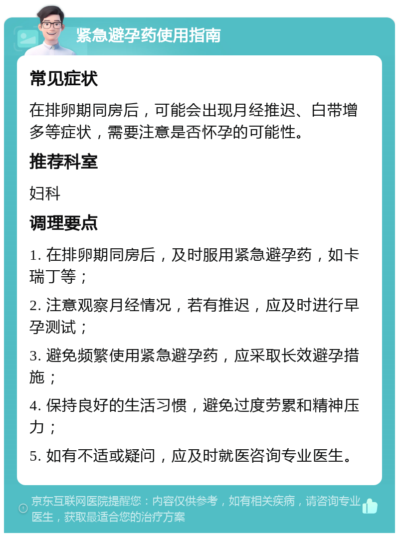 紧急避孕药使用指南 常见症状 在排卵期同房后，可能会出现月经推迟、白带增多等症状，需要注意是否怀孕的可能性。 推荐科室 妇科 调理要点 1. 在排卵期同房后，及时服用紧急避孕药，如卡瑞丁等； 2. 注意观察月经情况，若有推迟，应及时进行早孕测试； 3. 避免频繁使用紧急避孕药，应采取长效避孕措施； 4. 保持良好的生活习惯，避免过度劳累和精神压力； 5. 如有不适或疑问，应及时就医咨询专业医生。