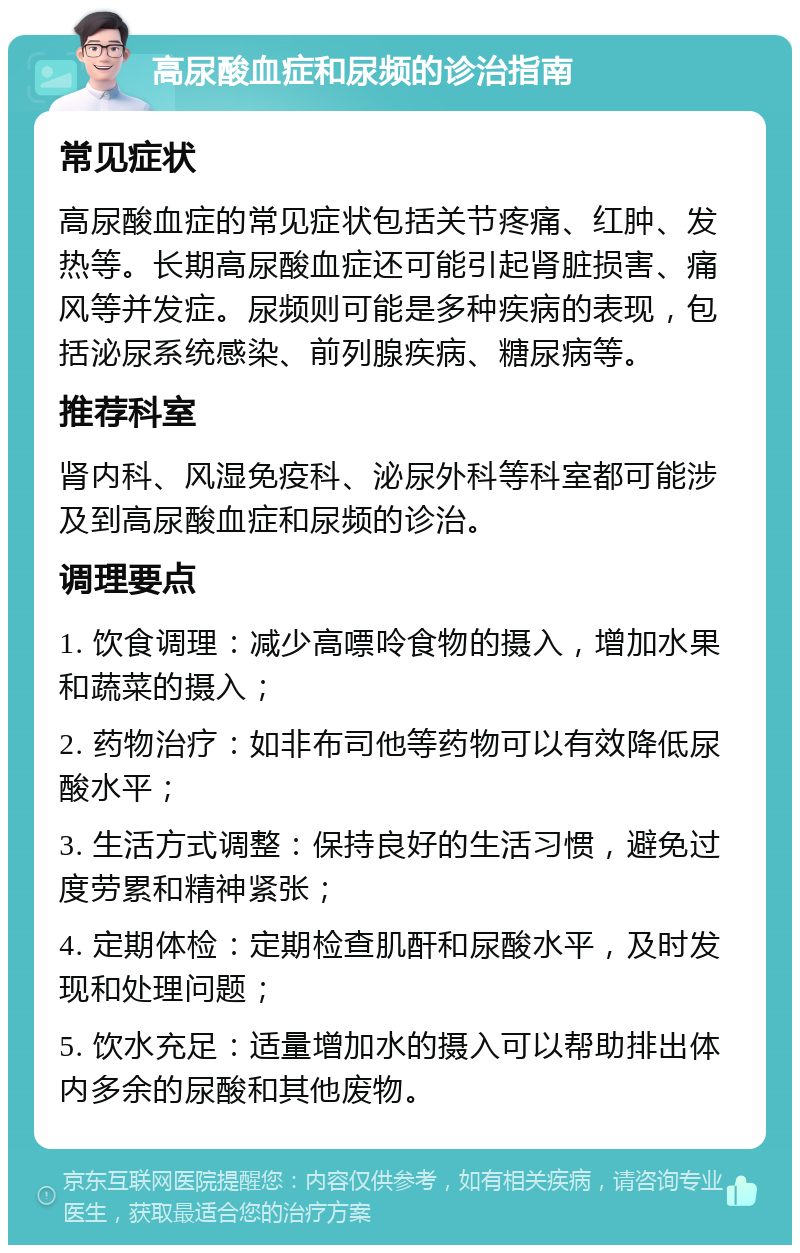 高尿酸血症和尿频的诊治指南 常见症状 高尿酸血症的常见症状包括关节疼痛、红肿、发热等。长期高尿酸血症还可能引起肾脏损害、痛风等并发症。尿频则可能是多种疾病的表现，包括泌尿系统感染、前列腺疾病、糖尿病等。 推荐科室 肾内科、风湿免疫科、泌尿外科等科室都可能涉及到高尿酸血症和尿频的诊治。 调理要点 1. 饮食调理：减少高嘌呤食物的摄入，增加水果和蔬菜的摄入； 2. 药物治疗：如非布司他等药物可以有效降低尿酸水平； 3. 生活方式调整：保持良好的生活习惯，避免过度劳累和精神紧张； 4. 定期体检：定期检查肌酐和尿酸水平，及时发现和处理问题； 5. 饮水充足：适量增加水的摄入可以帮助排出体内多余的尿酸和其他废物。