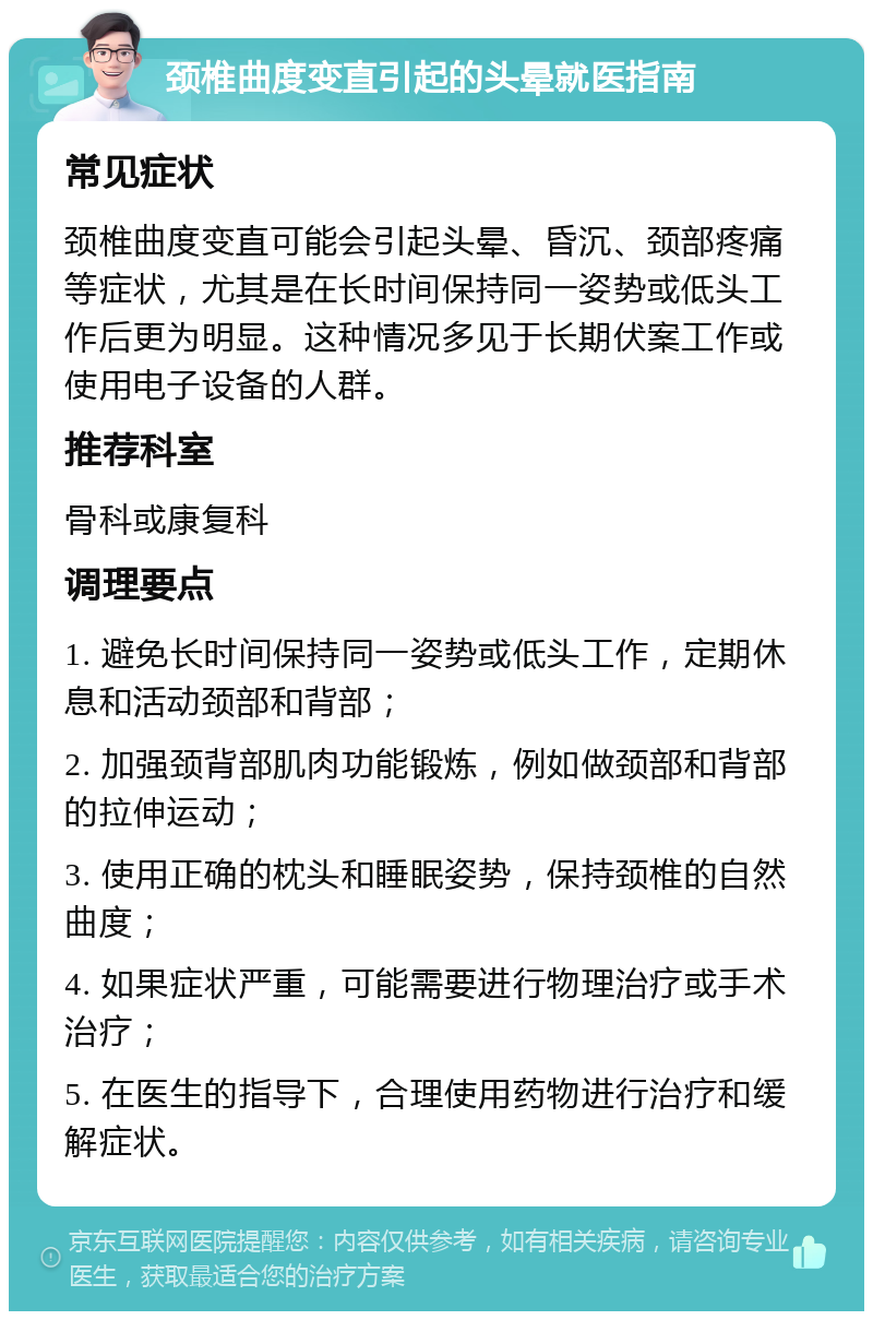 颈椎曲度变直引起的头晕就医指南 常见症状 颈椎曲度变直可能会引起头晕、昏沉、颈部疼痛等症状，尤其是在长时间保持同一姿势或低头工作后更为明显。这种情况多见于长期伏案工作或使用电子设备的人群。 推荐科室 骨科或康复科 调理要点 1. 避免长时间保持同一姿势或低头工作，定期休息和活动颈部和背部； 2. 加强颈背部肌肉功能锻炼，例如做颈部和背部的拉伸运动； 3. 使用正确的枕头和睡眠姿势，保持颈椎的自然曲度； 4. 如果症状严重，可能需要进行物理治疗或手术治疗； 5. 在医生的指导下，合理使用药物进行治疗和缓解症状。