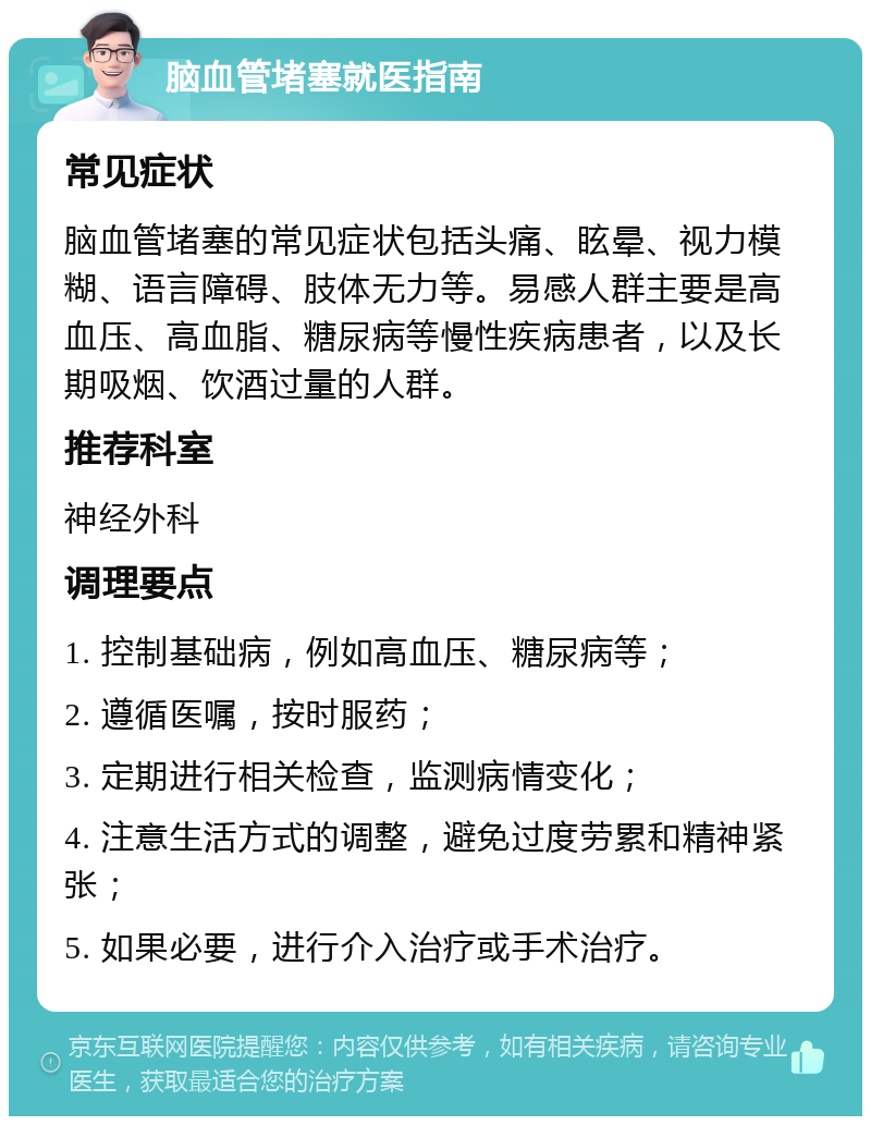 脑血管堵塞就医指南 常见症状 脑血管堵塞的常见症状包括头痛、眩晕、视力模糊、语言障碍、肢体无力等。易感人群主要是高血压、高血脂、糖尿病等慢性疾病患者，以及长期吸烟、饮酒过量的人群。 推荐科室 神经外科 调理要点 1. 控制基础病，例如高血压、糖尿病等； 2. 遵循医嘱，按时服药； 3. 定期进行相关检查，监测病情变化； 4. 注意生活方式的调整，避免过度劳累和精神紧张； 5. 如果必要，进行介入治疗或手术治疗。