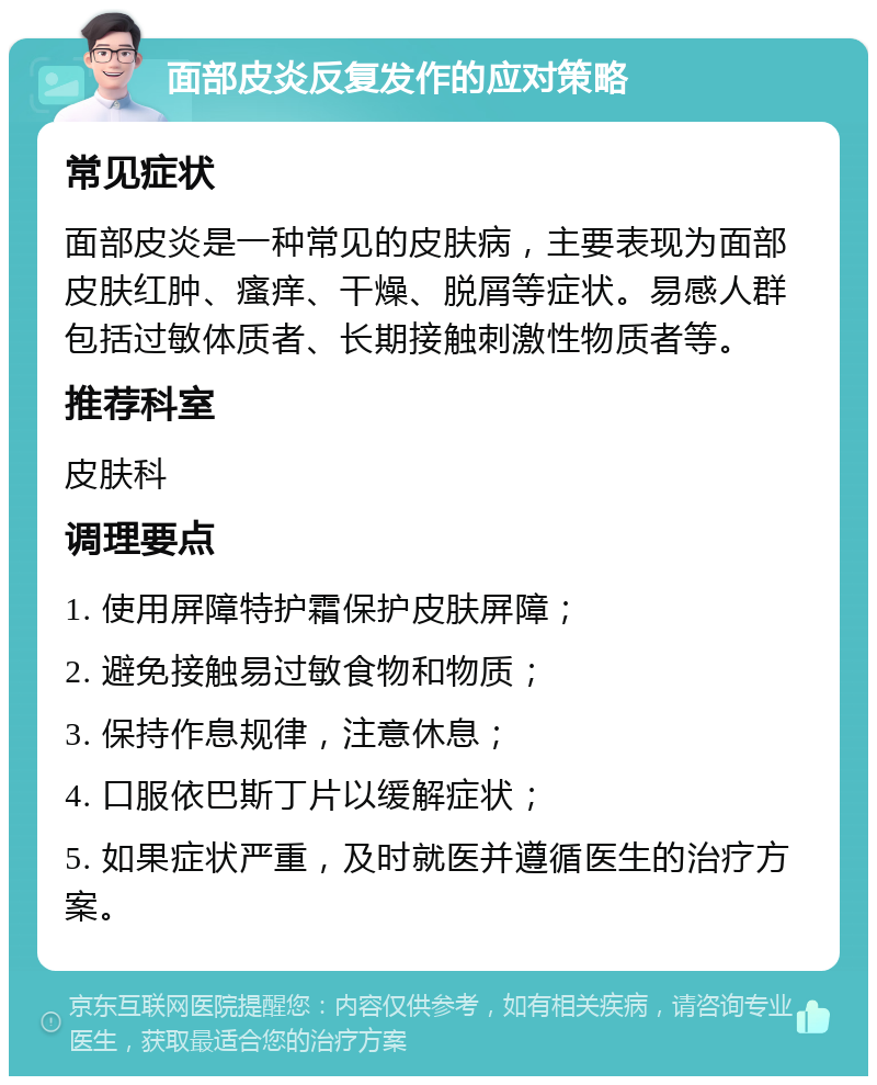 面部皮炎反复发作的应对策略 常见症状 面部皮炎是一种常见的皮肤病，主要表现为面部皮肤红肿、瘙痒、干燥、脱屑等症状。易感人群包括过敏体质者、长期接触刺激性物质者等。 推荐科室 皮肤科 调理要点 1. 使用屏障特护霜保护皮肤屏障； 2. 避免接触易过敏食物和物质； 3. 保持作息规律，注意休息； 4. 口服依巴斯丁片以缓解症状； 5. 如果症状严重，及时就医并遵循医生的治疗方案。