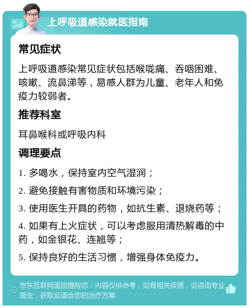 上呼吸道感染就医指南 常见症状 上呼吸道感染常见症状包括喉咙痛、吞咽困难、咳嗽、流鼻涕等，易感人群为儿童、老年人和免疫力较弱者。 推荐科室 耳鼻喉科或呼吸内科 调理要点 1. 多喝水，保持室内空气湿润； 2. 避免接触有害物质和环境污染； 3. 使用医生开具的药物，如抗生素、退烧药等； 4. 如果有上火症状，可以考虑服用清热解毒的中药，如金银花、连翘等； 5. 保持良好的生活习惯，增强身体免疫力。