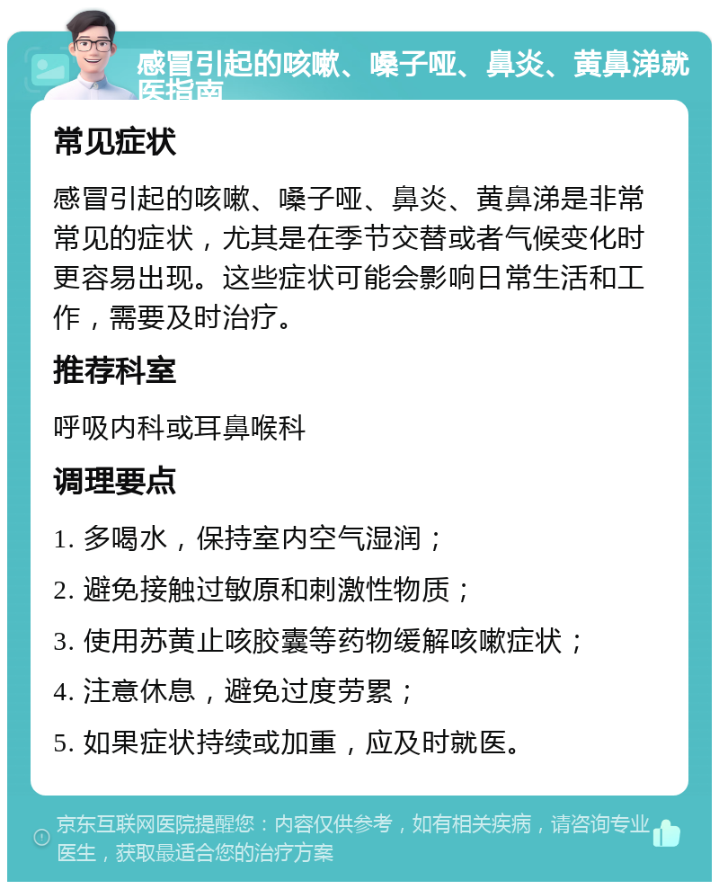 感冒引起的咳嗽、嗓子哑、鼻炎、黄鼻涕就医指南 常见症状 感冒引起的咳嗽、嗓子哑、鼻炎、黄鼻涕是非常常见的症状，尤其是在季节交替或者气候变化时更容易出现。这些症状可能会影响日常生活和工作，需要及时治疗。 推荐科室 呼吸内科或耳鼻喉科 调理要点 1. 多喝水，保持室内空气湿润； 2. 避免接触过敏原和刺激性物质； 3. 使用苏黄止咳胶囊等药物缓解咳嗽症状； 4. 注意休息，避免过度劳累； 5. 如果症状持续或加重，应及时就医。