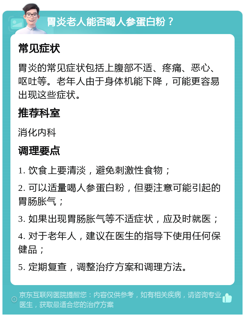 胃炎老人能否喝人参蛋白粉？ 常见症状 胃炎的常见症状包括上腹部不适、疼痛、恶心、呕吐等。老年人由于身体机能下降，可能更容易出现这些症状。 推荐科室 消化内科 调理要点 1. 饮食上要清淡，避免刺激性食物； 2. 可以适量喝人参蛋白粉，但要注意可能引起的胃肠胀气； 3. 如果出现胃肠胀气等不适症状，应及时就医； 4. 对于老年人，建议在医生的指导下使用任何保健品； 5. 定期复查，调整治疗方案和调理方法。