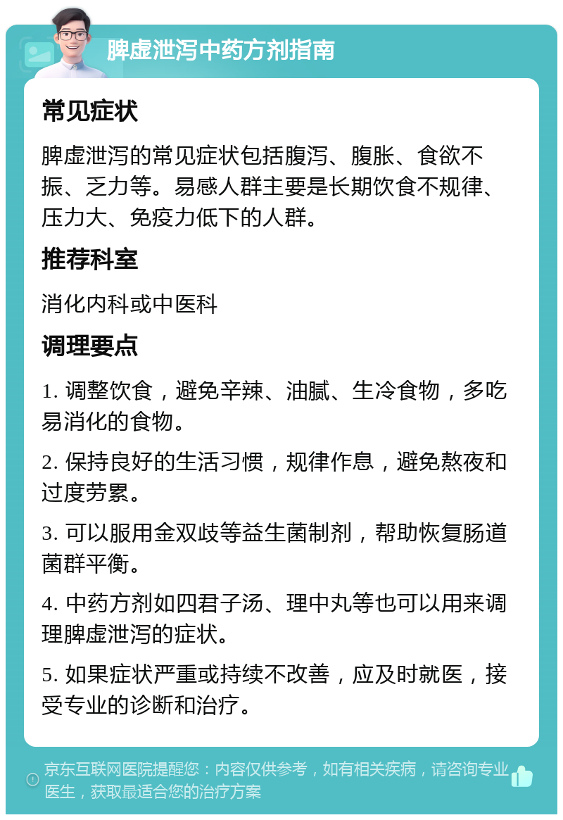 脾虚泄泻中药方剂指南 常见症状 脾虚泄泻的常见症状包括腹泻、腹胀、食欲不振、乏力等。易感人群主要是长期饮食不规律、压力大、免疫力低下的人群。 推荐科室 消化内科或中医科 调理要点 1. 调整饮食，避免辛辣、油腻、生冷食物，多吃易消化的食物。 2. 保持良好的生活习惯，规律作息，避免熬夜和过度劳累。 3. 可以服用金双歧等益生菌制剂，帮助恢复肠道菌群平衡。 4. 中药方剂如四君子汤、理中丸等也可以用来调理脾虚泄泻的症状。 5. 如果症状严重或持续不改善，应及时就医，接受专业的诊断和治疗。