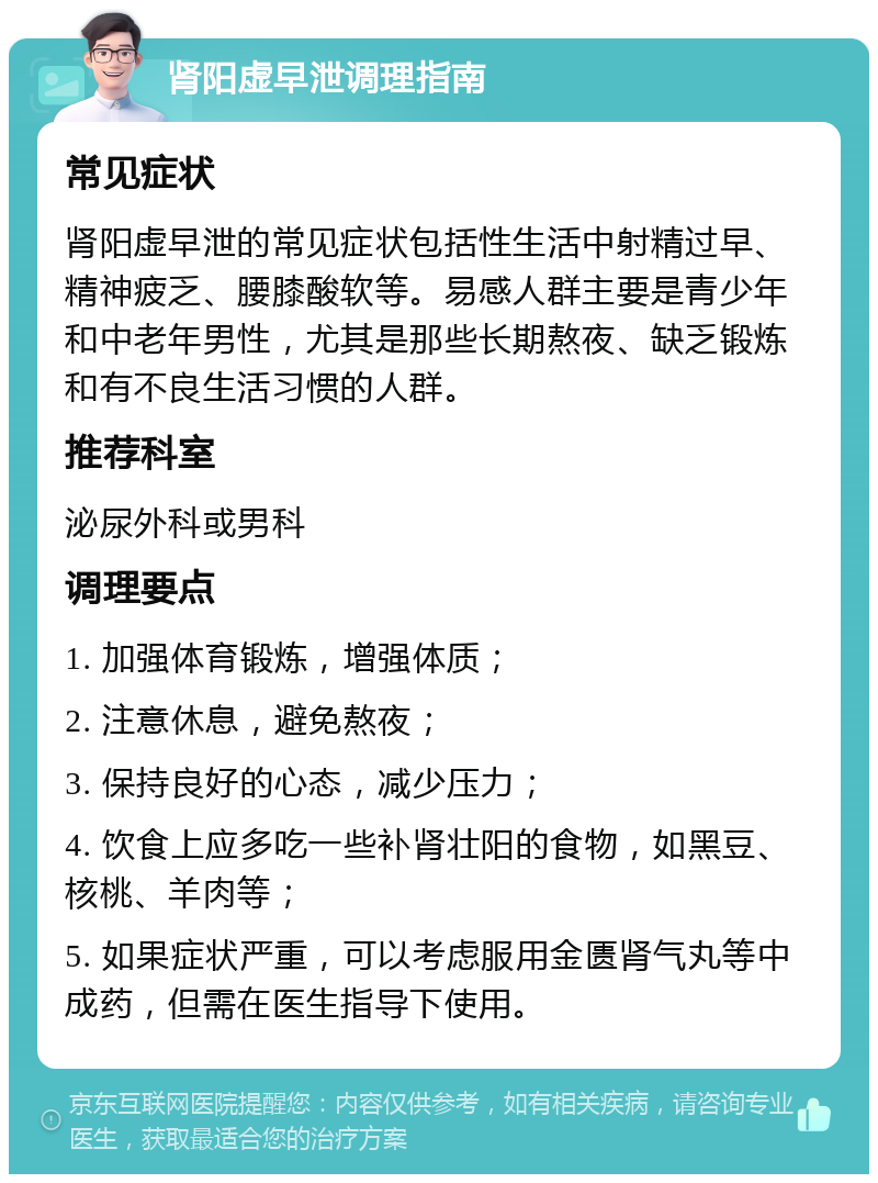 肾阳虚早泄调理指南 常见症状 肾阳虚早泄的常见症状包括性生活中射精过早、精神疲乏、腰膝酸软等。易感人群主要是青少年和中老年男性，尤其是那些长期熬夜、缺乏锻炼和有不良生活习惯的人群。 推荐科室 泌尿外科或男科 调理要点 1. 加强体育锻炼，增强体质； 2. 注意休息，避免熬夜； 3. 保持良好的心态，减少压力； 4. 饮食上应多吃一些补肾壮阳的食物，如黑豆、核桃、羊肉等； 5. 如果症状严重，可以考虑服用金匮肾气丸等中成药，但需在医生指导下使用。