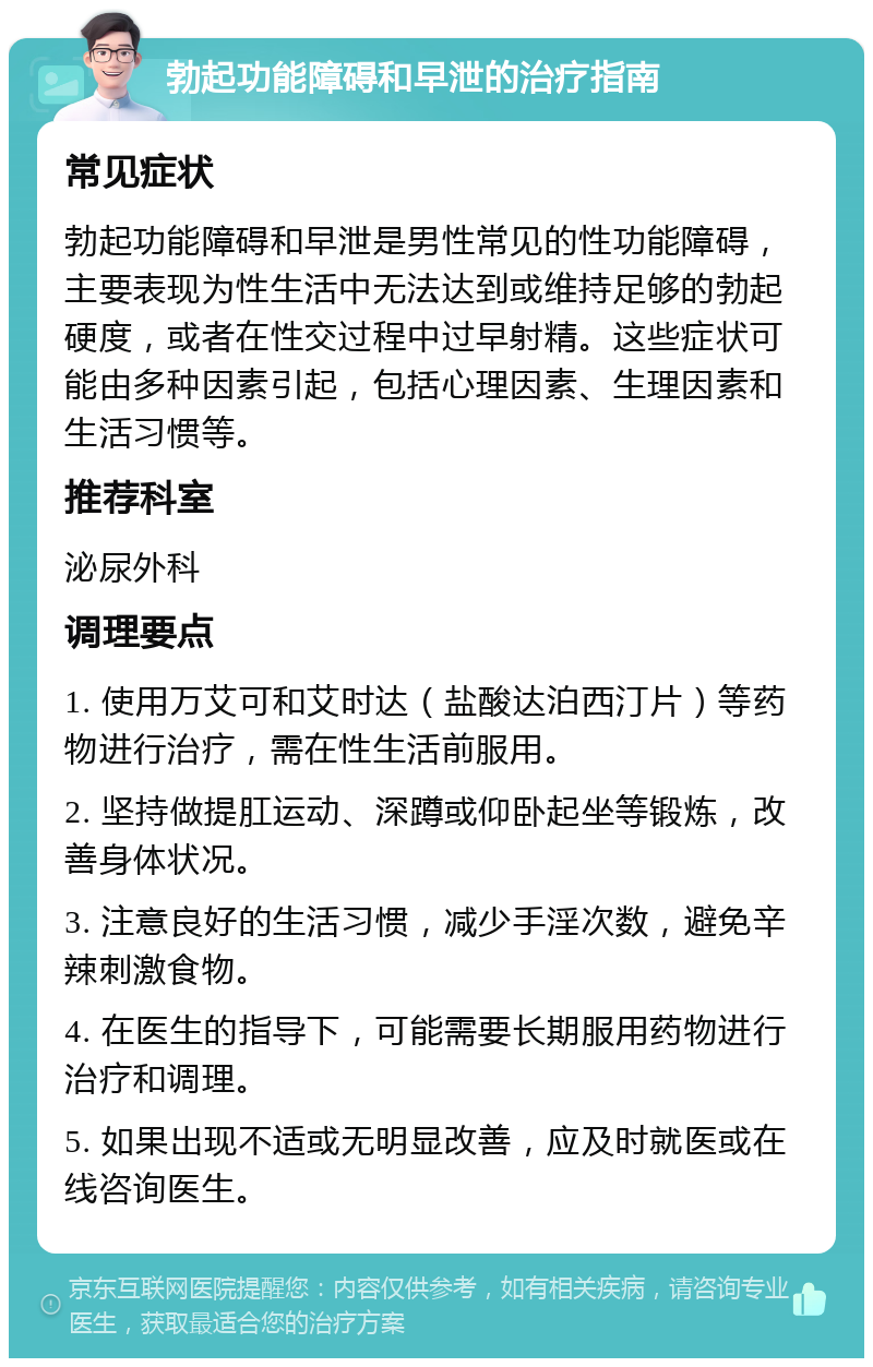 勃起功能障碍和早泄的治疗指南 常见症状 勃起功能障碍和早泄是男性常见的性功能障碍，主要表现为性生活中无法达到或维持足够的勃起硬度，或者在性交过程中过早射精。这些症状可能由多种因素引起，包括心理因素、生理因素和生活习惯等。 推荐科室 泌尿外科 调理要点 1. 使用万艾可和艾时达（盐酸达泊西汀片）等药物进行治疗，需在性生活前服用。 2. 坚持做提肛运动、深蹲或仰卧起坐等锻炼，改善身体状况。 3. 注意良好的生活习惯，减少手淫次数，避免辛辣刺激食物。 4. 在医生的指导下，可能需要长期服用药物进行治疗和调理。 5. 如果出现不适或无明显改善，应及时就医或在线咨询医生。