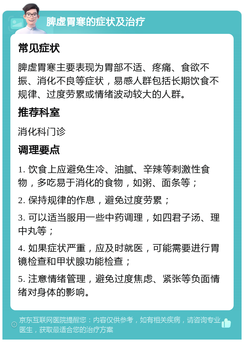 脾虚胃寒的症状及治疗 常见症状 脾虚胃寒主要表现为胃部不适、疼痛、食欲不振、消化不良等症状，易感人群包括长期饮食不规律、过度劳累或情绪波动较大的人群。 推荐科室 消化科门诊 调理要点 1. 饮食上应避免生冷、油腻、辛辣等刺激性食物，多吃易于消化的食物，如粥、面条等； 2. 保持规律的作息，避免过度劳累； 3. 可以适当服用一些中药调理，如四君子汤、理中丸等； 4. 如果症状严重，应及时就医，可能需要进行胃镜检查和甲状腺功能检查； 5. 注意情绪管理，避免过度焦虑、紧张等负面情绪对身体的影响。