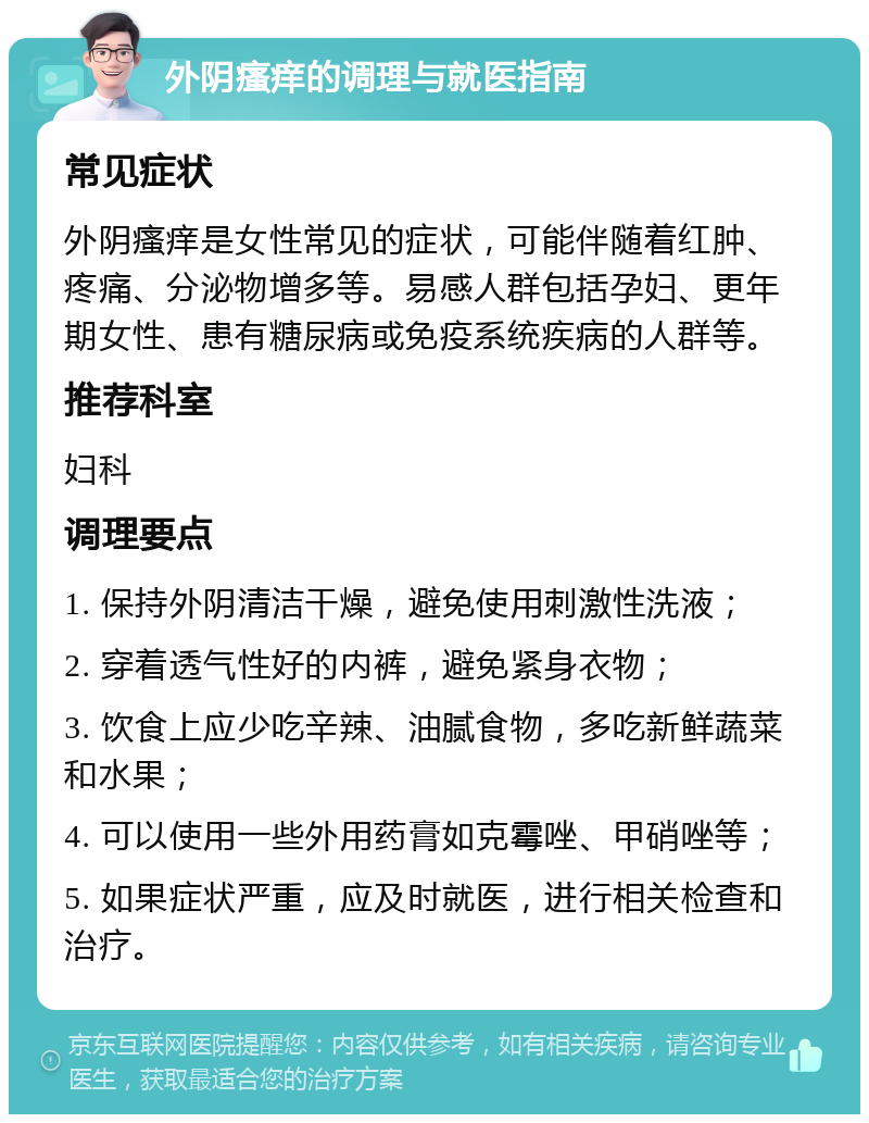 外阴瘙痒的调理与就医指南 常见症状 外阴瘙痒是女性常见的症状，可能伴随着红肿、疼痛、分泌物增多等。易感人群包括孕妇、更年期女性、患有糖尿病或免疫系统疾病的人群等。 推荐科室 妇科 调理要点 1. 保持外阴清洁干燥，避免使用刺激性洗液； 2. 穿着透气性好的内裤，避免紧身衣物； 3. 饮食上应少吃辛辣、油腻食物，多吃新鲜蔬菜和水果； 4. 可以使用一些外用药膏如克霉唑、甲硝唑等； 5. 如果症状严重，应及时就医，进行相关检查和治疗。