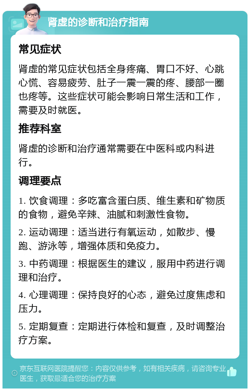 肾虚的诊断和治疗指南 常见症状 肾虚的常见症状包括全身疼痛、胃口不好、心跳心慌、容易疲劳、肚子一震一震的疼、腰部一圈也疼等。这些症状可能会影响日常生活和工作，需要及时就医。 推荐科室 肾虚的诊断和治疗通常需要在中医科或内科进行。 调理要点 1. 饮食调理：多吃富含蛋白质、维生素和矿物质的食物，避免辛辣、油腻和刺激性食物。 2. 运动调理：适当进行有氧运动，如散步、慢跑、游泳等，增强体质和免疫力。 3. 中药调理：根据医生的建议，服用中药进行调理和治疗。 4. 心理调理：保持良好的心态，避免过度焦虑和压力。 5. 定期复查：定期进行体检和复查，及时调整治疗方案。