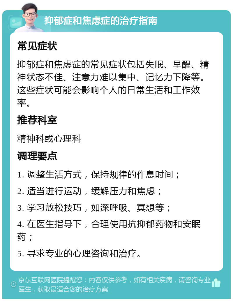 抑郁症和焦虑症的治疗指南 常见症状 抑郁症和焦虑症的常见症状包括失眠、早醒、精神状态不佳、注意力难以集中、记忆力下降等。这些症状可能会影响个人的日常生活和工作效率。 推荐科室 精神科或心理科 调理要点 1. 调整生活方式，保持规律的作息时间； 2. 适当进行运动，缓解压力和焦虑； 3. 学习放松技巧，如深呼吸、冥想等； 4. 在医生指导下，合理使用抗抑郁药物和安眠药； 5. 寻求专业的心理咨询和治疗。