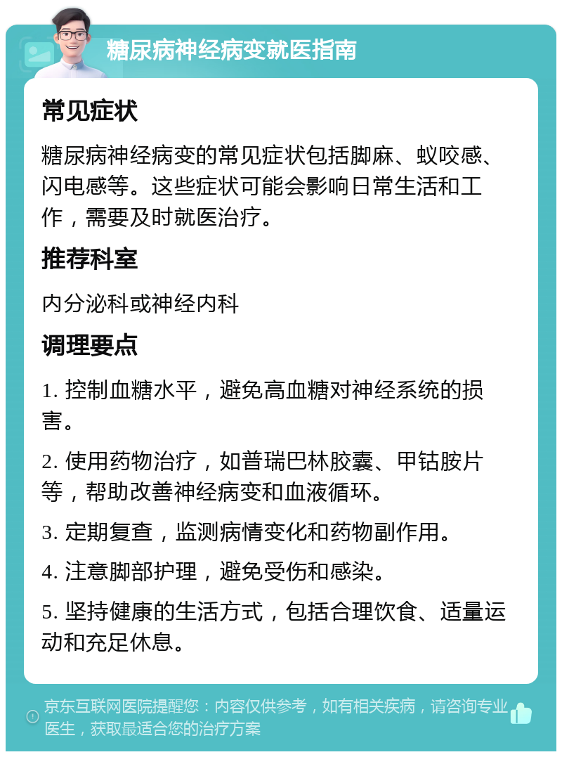 糖尿病神经病变就医指南 常见症状 糖尿病神经病变的常见症状包括脚麻、蚁咬感、闪电感等。这些症状可能会影响日常生活和工作，需要及时就医治疗。 推荐科室 内分泌科或神经内科 调理要点 1. 控制血糖水平，避免高血糖对神经系统的损害。 2. 使用药物治疗，如普瑞巴林胶囊、甲钴胺片等，帮助改善神经病变和血液循环。 3. 定期复查，监测病情变化和药物副作用。 4. 注意脚部护理，避免受伤和感染。 5. 坚持健康的生活方式，包括合理饮食、适量运动和充足休息。