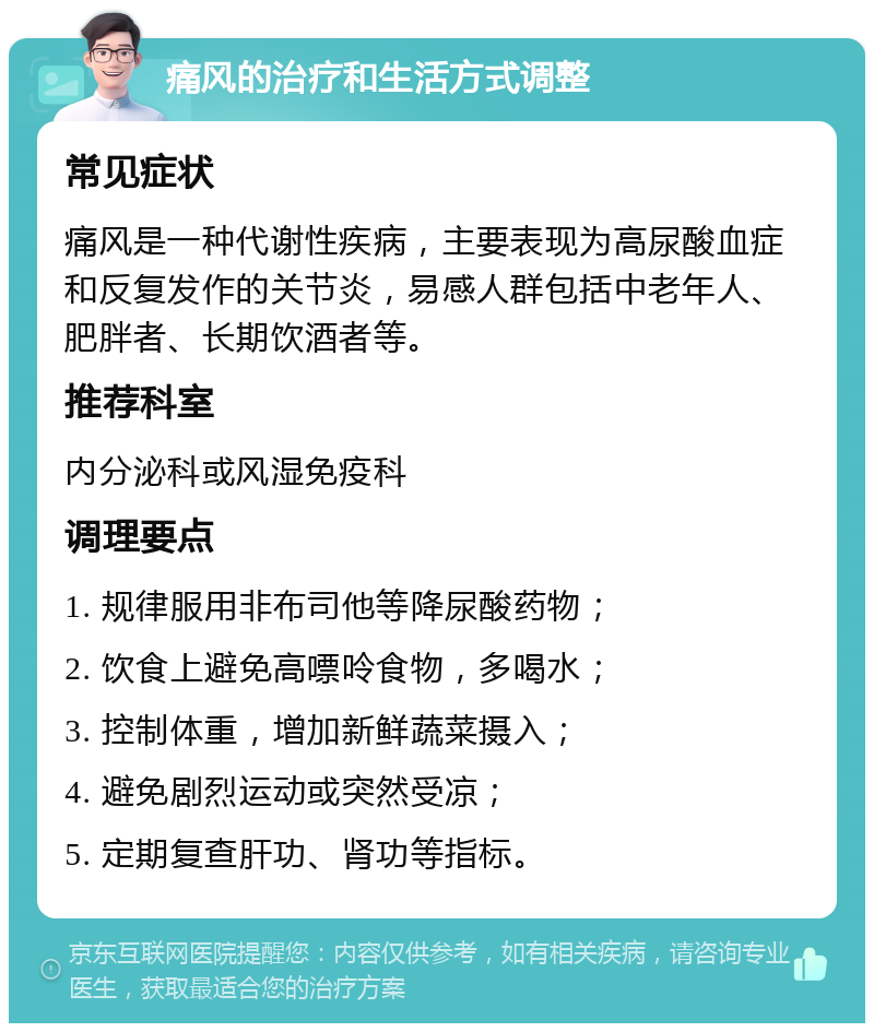 痛风的治疗和生活方式调整 常见症状 痛风是一种代谢性疾病，主要表现为高尿酸血症和反复发作的关节炎，易感人群包括中老年人、肥胖者、长期饮酒者等。 推荐科室 内分泌科或风湿免疫科 调理要点 1. 规律服用非布司他等降尿酸药物； 2. 饮食上避免高嘌呤食物，多喝水； 3. 控制体重，增加新鲜蔬菜摄入； 4. 避免剧烈运动或突然受凉； 5. 定期复查肝功、肾功等指标。