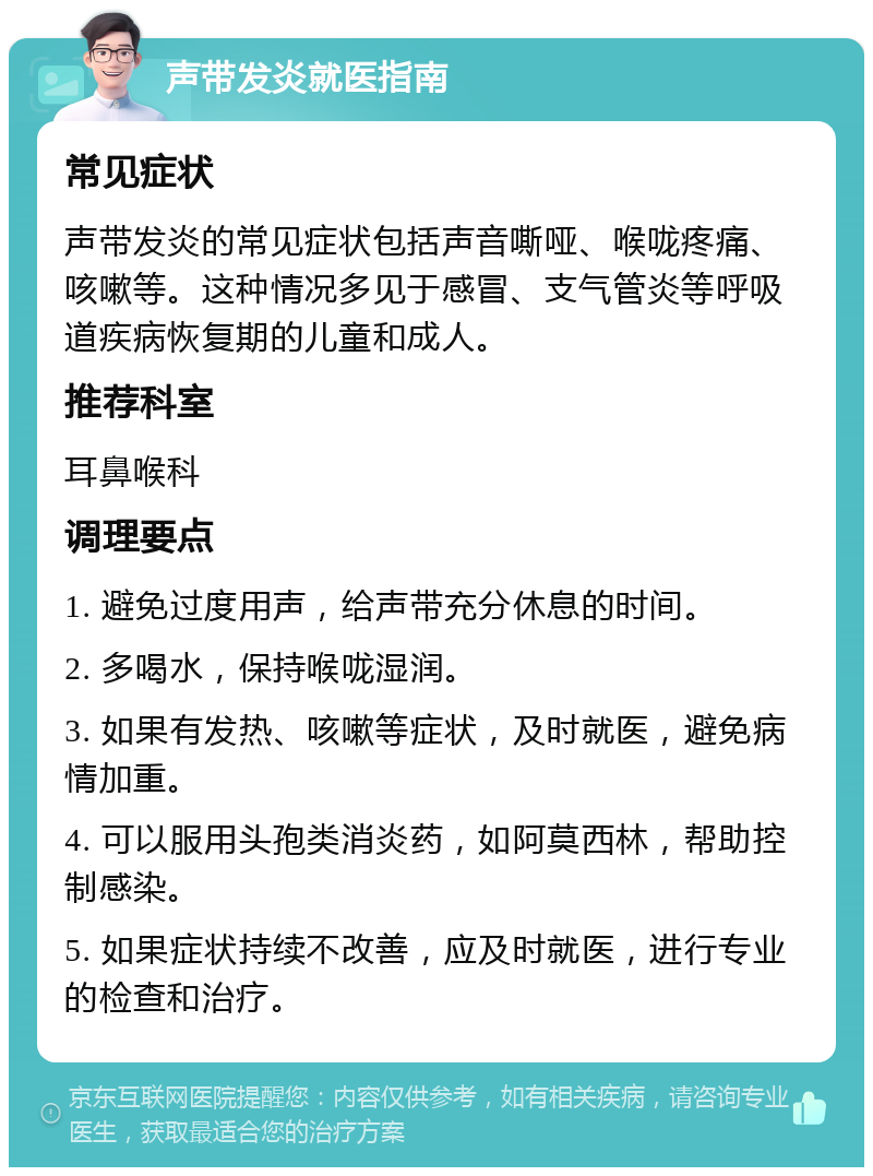 声带发炎就医指南 常见症状 声带发炎的常见症状包括声音嘶哑、喉咙疼痛、咳嗽等。这种情况多见于感冒、支气管炎等呼吸道疾病恢复期的儿童和成人。 推荐科室 耳鼻喉科 调理要点 1. 避免过度用声，给声带充分休息的时间。 2. 多喝水，保持喉咙湿润。 3. 如果有发热、咳嗽等症状，及时就医，避免病情加重。 4. 可以服用头孢类消炎药，如阿莫西林，帮助控制感染。 5. 如果症状持续不改善，应及时就医，进行专业的检查和治疗。