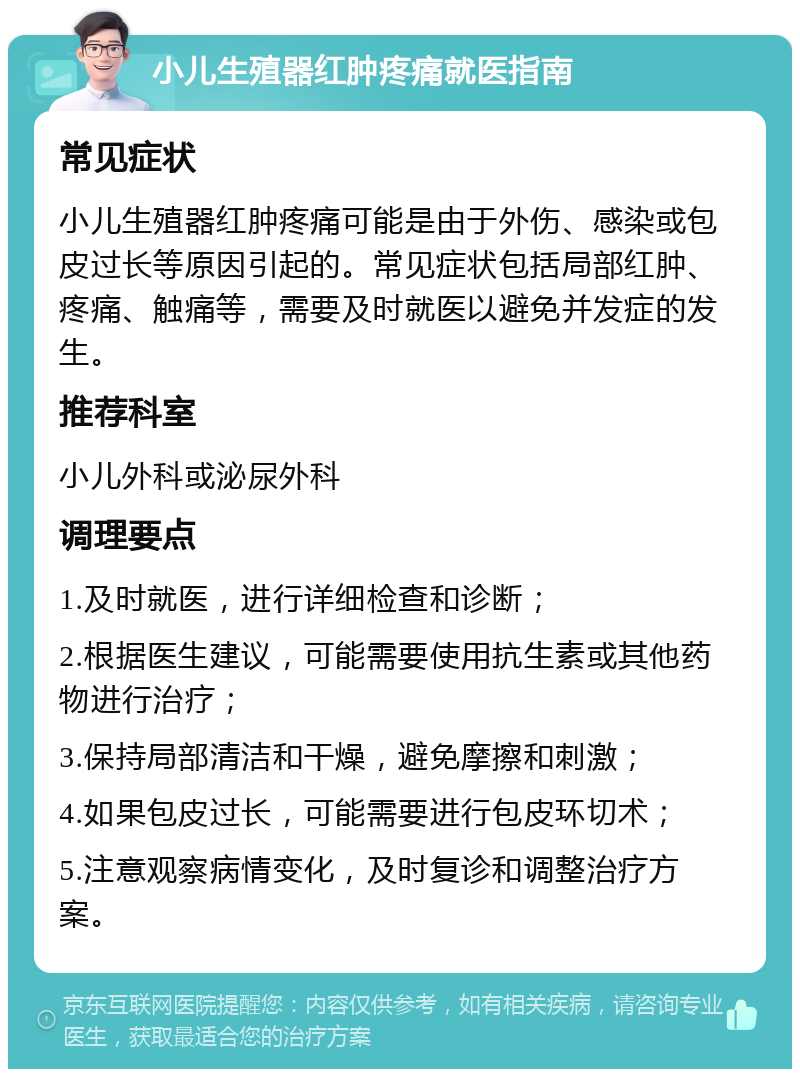 小儿生殖器红肿疼痛就医指南 常见症状 小儿生殖器红肿疼痛可能是由于外伤、感染或包皮过长等原因引起的。常见症状包括局部红肿、疼痛、触痛等，需要及时就医以避免并发症的发生。 推荐科室 小儿外科或泌尿外科 调理要点 1.及时就医，进行详细检查和诊断； 2.根据医生建议，可能需要使用抗生素或其他药物进行治疗； 3.保持局部清洁和干燥，避免摩擦和刺激； 4.如果包皮过长，可能需要进行包皮环切术； 5.注意观察病情变化，及时复诊和调整治疗方案。