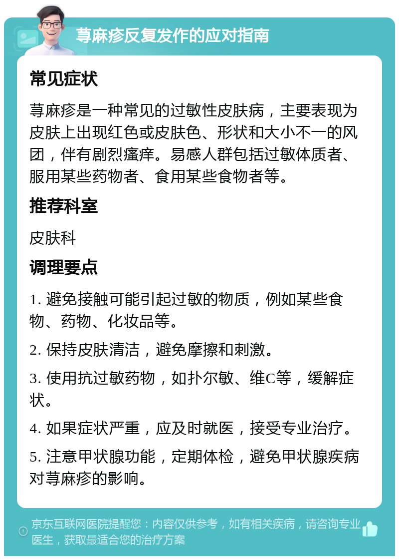 荨麻疹反复发作的应对指南 常见症状 荨麻疹是一种常见的过敏性皮肤病，主要表现为皮肤上出现红色或皮肤色、形状和大小不一的风团，伴有剧烈瘙痒。易感人群包括过敏体质者、服用某些药物者、食用某些食物者等。 推荐科室 皮肤科 调理要点 1. 避免接触可能引起过敏的物质，例如某些食物、药物、化妆品等。 2. 保持皮肤清洁，避免摩擦和刺激。 3. 使用抗过敏药物，如扑尔敏、维C等，缓解症状。 4. 如果症状严重，应及时就医，接受专业治疗。 5. 注意甲状腺功能，定期体检，避免甲状腺疾病对荨麻疹的影响。