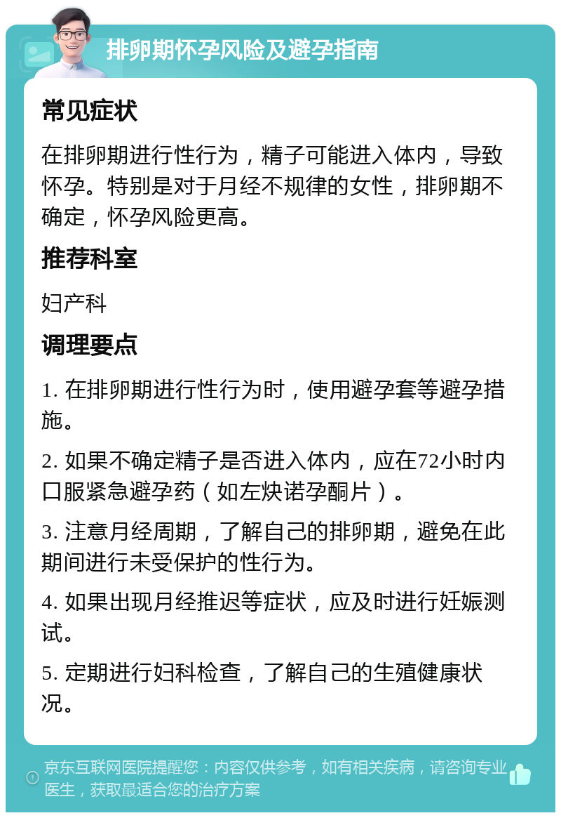 排卵期怀孕风险及避孕指南 常见症状 在排卵期进行性行为，精子可能进入体内，导致怀孕。特别是对于月经不规律的女性，排卵期不确定，怀孕风险更高。 推荐科室 妇产科 调理要点 1. 在排卵期进行性行为时，使用避孕套等避孕措施。 2. 如果不确定精子是否进入体内，应在72小时内口服紧急避孕药（如左炔诺孕酮片）。 3. 注意月经周期，了解自己的排卵期，避免在此期间进行未受保护的性行为。 4. 如果出现月经推迟等症状，应及时进行妊娠测试。 5. 定期进行妇科检查，了解自己的生殖健康状况。