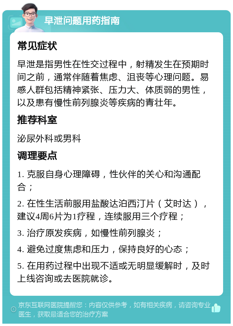 早泄问题用药指南 常见症状 早泄是指男性在性交过程中，射精发生在预期时间之前，通常伴随着焦虑、沮丧等心理问题。易感人群包括精神紧张、压力大、体质弱的男性，以及患有慢性前列腺炎等疾病的青壮年。 推荐科室 泌尿外科或男科 调理要点 1. 克服自身心理障碍，性伙伴的关心和沟通配合； 2. 在性生活前服用盐酸达泊西汀片（艾时达），建议4周6片为1疗程，连续服用三个疗程； 3. 治疗原发疾病，如慢性前列腺炎； 4. 避免过度焦虑和压力，保持良好的心态； 5. 在用药过程中出现不适或无明显缓解时，及时上线咨询或去医院就诊。