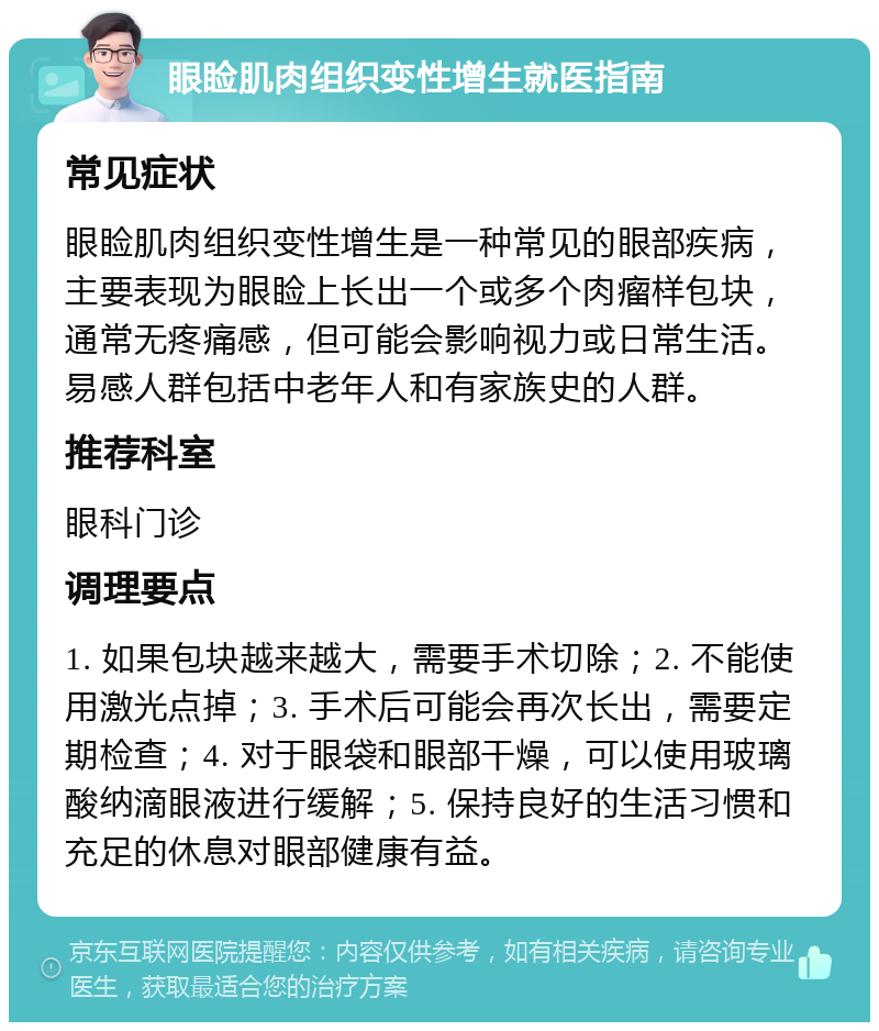 眼睑肌肉组织变性增生就医指南 常见症状 眼睑肌肉组织变性增生是一种常见的眼部疾病，主要表现为眼睑上长出一个或多个肉瘤样包块，通常无疼痛感，但可能会影响视力或日常生活。易感人群包括中老年人和有家族史的人群。 推荐科室 眼科门诊 调理要点 1. 如果包块越来越大，需要手术切除；2. 不能使用激光点掉；3. 手术后可能会再次长出，需要定期检查；4. 对于眼袋和眼部干燥，可以使用玻璃酸纳滴眼液进行缓解；5. 保持良好的生活习惯和充足的休息对眼部健康有益。