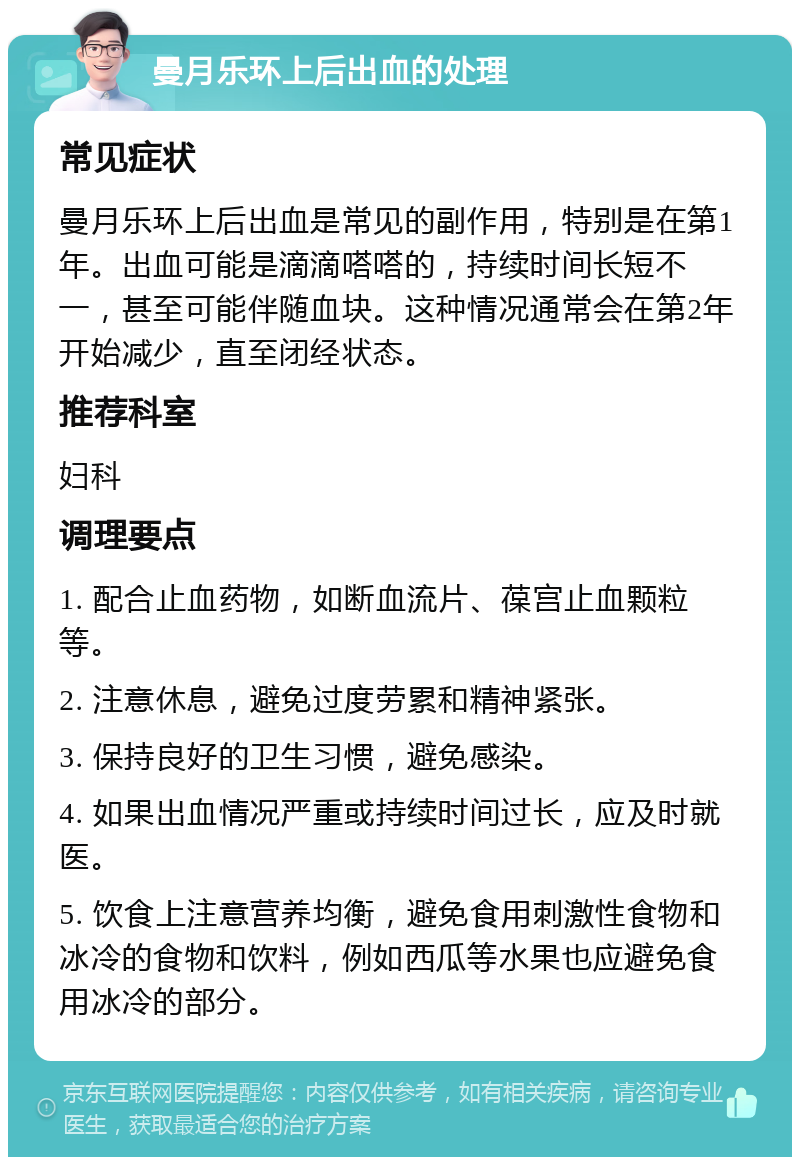 曼月乐环上后出血的处理 常见症状 曼月乐环上后出血是常见的副作用，特别是在第1年。出血可能是滴滴嗒嗒的，持续时间长短不一，甚至可能伴随血块。这种情况通常会在第2年开始减少，直至闭经状态。 推荐科室 妇科 调理要点 1. 配合止血药物，如断血流片、葆宫止血颗粒等。 2. 注意休息，避免过度劳累和精神紧张。 3. 保持良好的卫生习惯，避免感染。 4. 如果出血情况严重或持续时间过长，应及时就医。 5. 饮食上注意营养均衡，避免食用刺激性食物和冰冷的食物和饮料，例如西瓜等水果也应避免食用冰冷的部分。