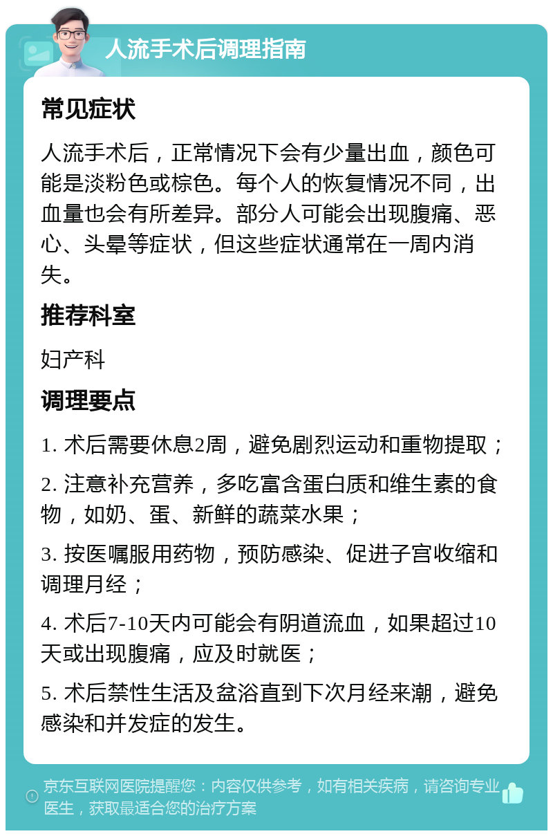 人流手术后调理指南 常见症状 人流手术后，正常情况下会有少量出血，颜色可能是淡粉色或棕色。每个人的恢复情况不同，出血量也会有所差异。部分人可能会出现腹痛、恶心、头晕等症状，但这些症状通常在一周内消失。 推荐科室 妇产科 调理要点 1. 术后需要休息2周，避免剧烈运动和重物提取； 2. 注意补充营养，多吃富含蛋白质和维生素的食物，如奶、蛋、新鲜的蔬菜水果； 3. 按医嘱服用药物，预防感染、促进子宫收缩和调理月经； 4. 术后7-10天内可能会有阴道流血，如果超过10天或出现腹痛，应及时就医； 5. 术后禁性生活及盆浴直到下次月经来潮，避免感染和并发症的发生。