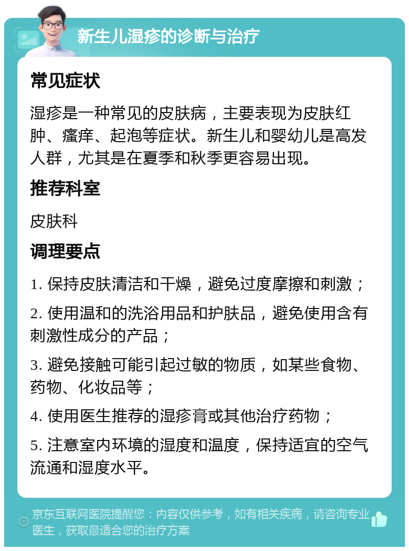 新生儿湿疹的诊断与治疗 常见症状 湿疹是一种常见的皮肤病，主要表现为皮肤红肿、瘙痒、起泡等症状。新生儿和婴幼儿是高发人群，尤其是在夏季和秋季更容易出现。 推荐科室 皮肤科 调理要点 1. 保持皮肤清洁和干燥，避免过度摩擦和刺激； 2. 使用温和的洗浴用品和护肤品，避免使用含有刺激性成分的产品； 3. 避免接触可能引起过敏的物质，如某些食物、药物、化妆品等； 4. 使用医生推荐的湿疹膏或其他治疗药物； 5. 注意室内环境的湿度和温度，保持适宜的空气流通和湿度水平。