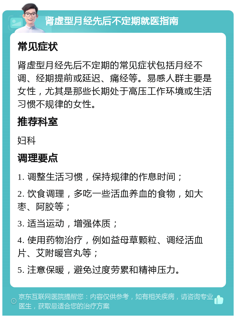 肾虚型月经先后不定期就医指南 常见症状 肾虚型月经先后不定期的常见症状包括月经不调、经期提前或延迟、痛经等。易感人群主要是女性，尤其是那些长期处于高压工作环境或生活习惯不规律的女性。 推荐科室 妇科 调理要点 1. 调整生活习惯，保持规律的作息时间； 2. 饮食调理，多吃一些活血养血的食物，如大枣、阿胶等； 3. 适当运动，增强体质； 4. 使用药物治疗，例如益母草颗粒、调经活血片、艾附暖宫丸等； 5. 注意保暖，避免过度劳累和精神压力。