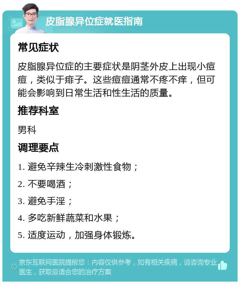 皮脂腺异位症就医指南 常见症状 皮脂腺异位症的主要症状是阴茎外皮上出现小痘痘，类似于痱子。这些痘痘通常不疼不痒，但可能会影响到日常生活和性生活的质量。 推荐科室 男科 调理要点 1. 避免辛辣生冷刺激性食物； 2. 不要喝酒； 3. 避免手淫； 4. 多吃新鲜蔬菜和水果； 5. 适度运动，加强身体锻炼。