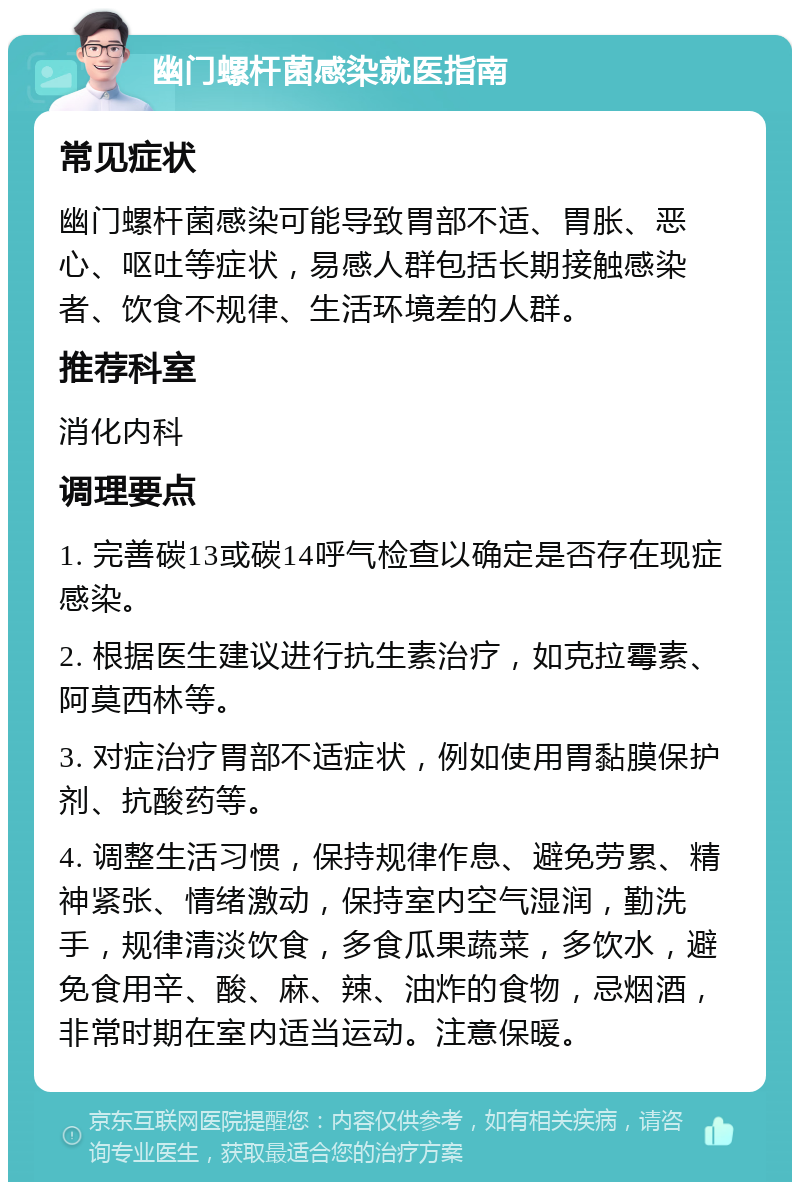 幽门螺杆菌感染就医指南 常见症状 幽门螺杆菌感染可能导致胃部不适、胃胀、恶心、呕吐等症状，易感人群包括长期接触感染者、饮食不规律、生活环境差的人群。 推荐科室 消化内科 调理要点 1. 完善碳13或碳14呼气检查以确定是否存在现症感染。 2. 根据医生建议进行抗生素治疗，如克拉霉素、阿莫西林等。 3. 对症治疗胃部不适症状，例如使用胃黏膜保护剂、抗酸药等。 4. 调整生活习惯，保持规律作息、避免劳累、精神紧张、情绪激动，保持室内空气湿润，勤洗手，规律清淡饮食，多食瓜果蔬菜，多饮水，避免食用辛、酸、麻、辣、油炸的食物，忌烟酒，非常时期在室内适当运动。注意保暖。