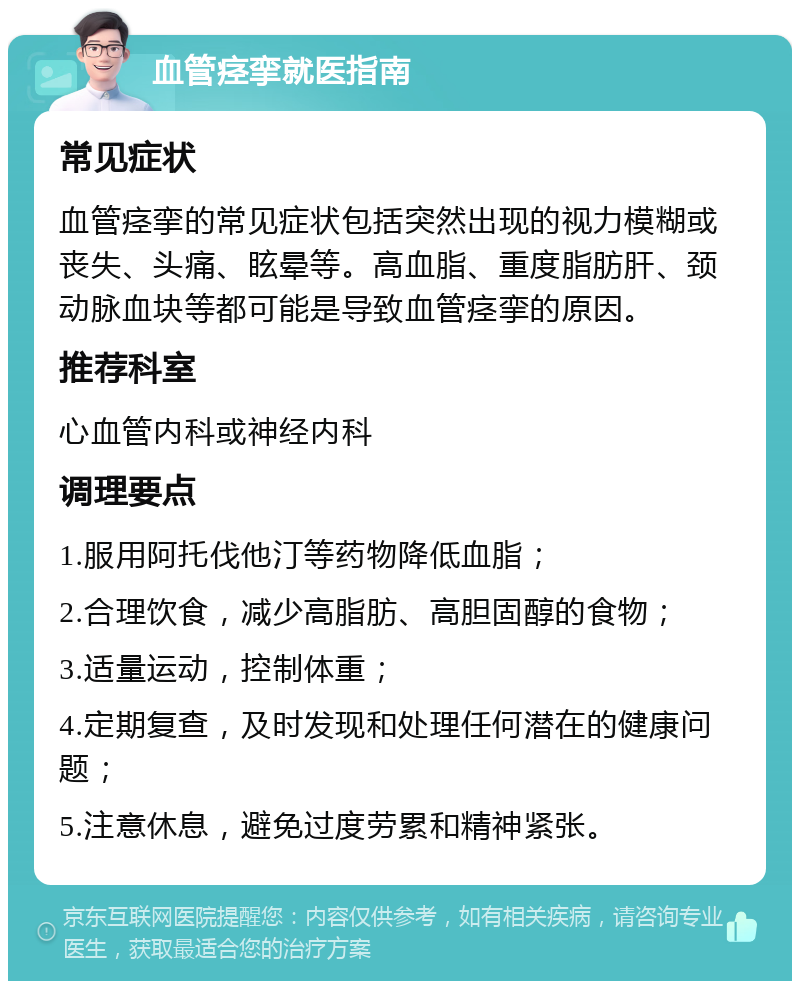 血管痉挛就医指南 常见症状 血管痉挛的常见症状包括突然出现的视力模糊或丧失、头痛、眩晕等。高血脂、重度脂肪肝、颈动脉血块等都可能是导致血管痉挛的原因。 推荐科室 心血管内科或神经内科 调理要点 1.服用阿托伐他汀等药物降低血脂； 2.合理饮食，减少高脂肪、高胆固醇的食物； 3.适量运动，控制体重； 4.定期复查，及时发现和处理任何潜在的健康问题； 5.注意休息，避免过度劳累和精神紧张。