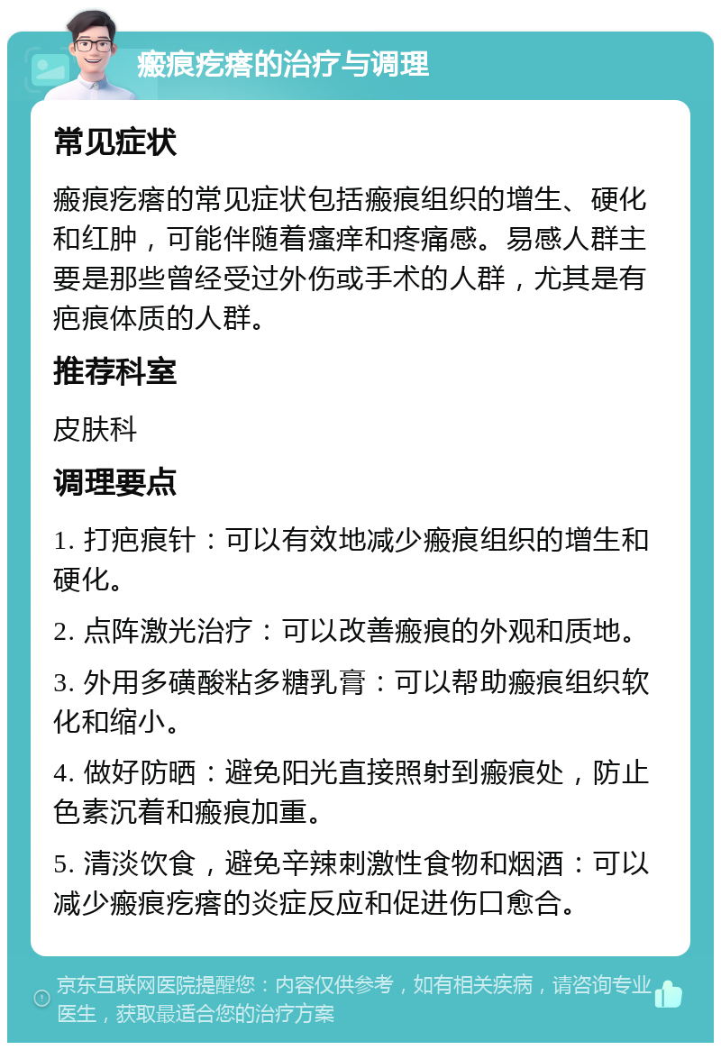 瘢痕疙瘩的治疗与调理 常见症状 瘢痕疙瘩的常见症状包括瘢痕组织的增生、硬化和红肿，可能伴随着瘙痒和疼痛感。易感人群主要是那些曾经受过外伤或手术的人群，尤其是有疤痕体质的人群。 推荐科室 皮肤科 调理要点 1. 打疤痕针：可以有效地减少瘢痕组织的增生和硬化。 2. 点阵激光治疗：可以改善瘢痕的外观和质地。 3. 外用多磺酸粘多糖乳膏：可以帮助瘢痕组织软化和缩小。 4. 做好防晒：避免阳光直接照射到瘢痕处，防止色素沉着和瘢痕加重。 5. 清淡饮食，避免辛辣刺激性食物和烟酒：可以减少瘢痕疙瘩的炎症反应和促进伤口愈合。