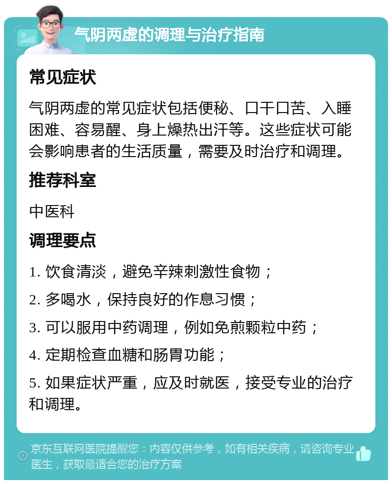 气阴两虚的调理与治疗指南 常见症状 气阴两虚的常见症状包括便秘、口干口苦、入睡困难、容易醒、身上燥热出汗等。这些症状可能会影响患者的生活质量，需要及时治疗和调理。 推荐科室 中医科 调理要点 1. 饮食清淡，避免辛辣刺激性食物； 2. 多喝水，保持良好的作息习惯； 3. 可以服用中药调理，例如免煎颗粒中药； 4. 定期检查血糖和肠胃功能； 5. 如果症状严重，应及时就医，接受专业的治疗和调理。