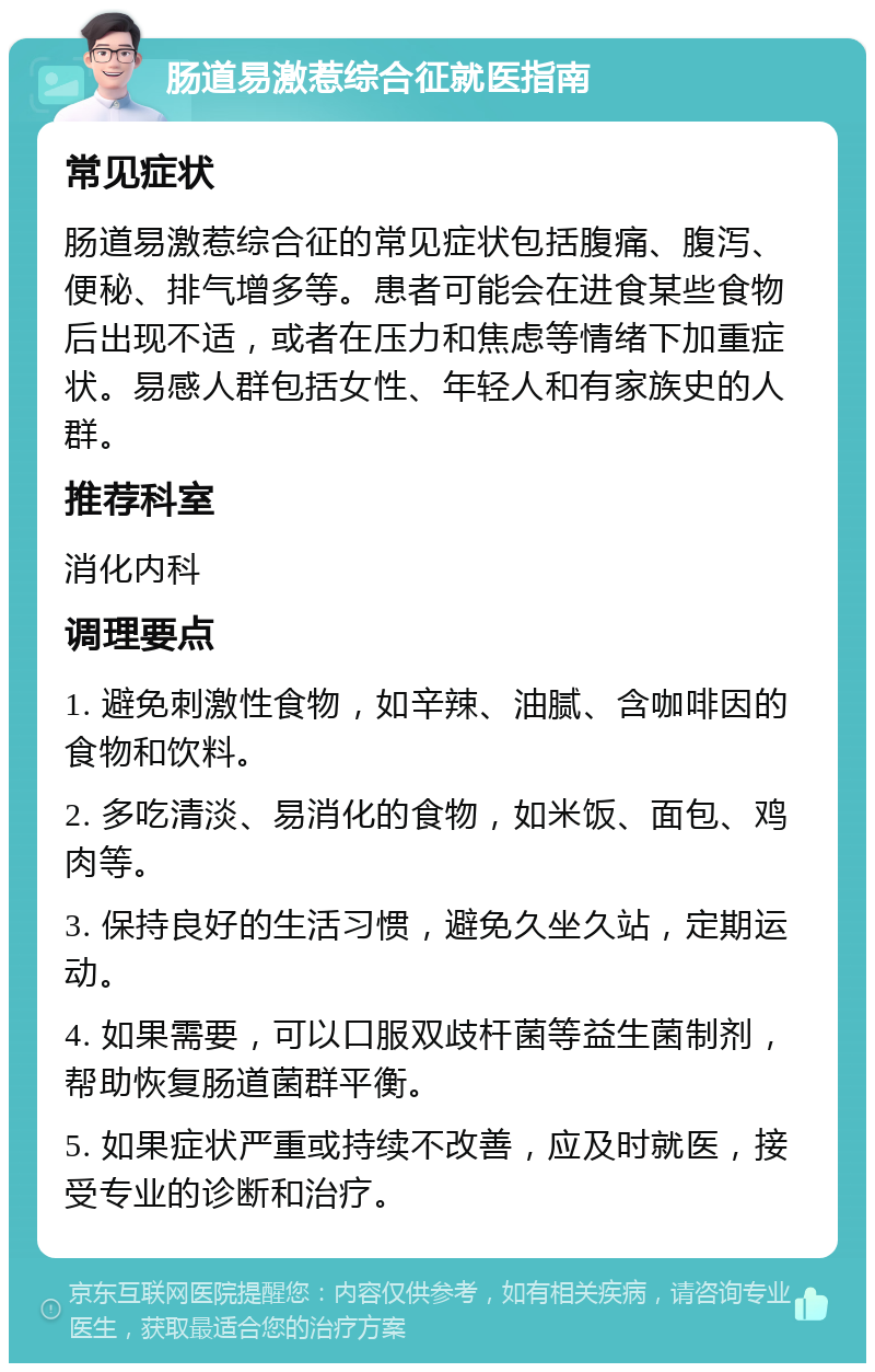 肠道易激惹综合征就医指南 常见症状 肠道易激惹综合征的常见症状包括腹痛、腹泻、便秘、排气增多等。患者可能会在进食某些食物后出现不适，或者在压力和焦虑等情绪下加重症状。易感人群包括女性、年轻人和有家族史的人群。 推荐科室 消化内科 调理要点 1. 避免刺激性食物，如辛辣、油腻、含咖啡因的食物和饮料。 2. 多吃清淡、易消化的食物，如米饭、面包、鸡肉等。 3. 保持良好的生活习惯，避免久坐久站，定期运动。 4. 如果需要，可以口服双歧杆菌等益生菌制剂，帮助恢复肠道菌群平衡。 5. 如果症状严重或持续不改善，应及时就医，接受专业的诊断和治疗。