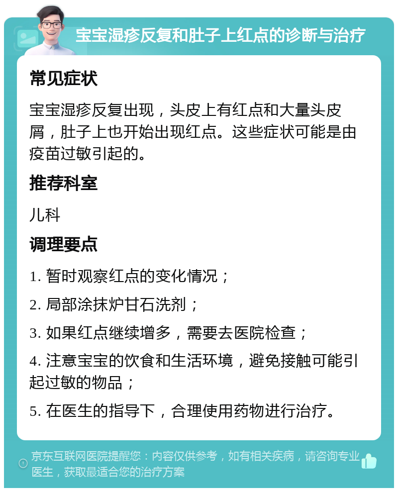 宝宝湿疹反复和肚子上红点的诊断与治疗 常见症状 宝宝湿疹反复出现，头皮上有红点和大量头皮屑，肚子上也开始出现红点。这些症状可能是由疫苗过敏引起的。 推荐科室 儿科 调理要点 1. 暂时观察红点的变化情况； 2. 局部涂抹炉甘石洗剂； 3. 如果红点继续增多，需要去医院检查； 4. 注意宝宝的饮食和生活环境，避免接触可能引起过敏的物品； 5. 在医生的指导下，合理使用药物进行治疗。