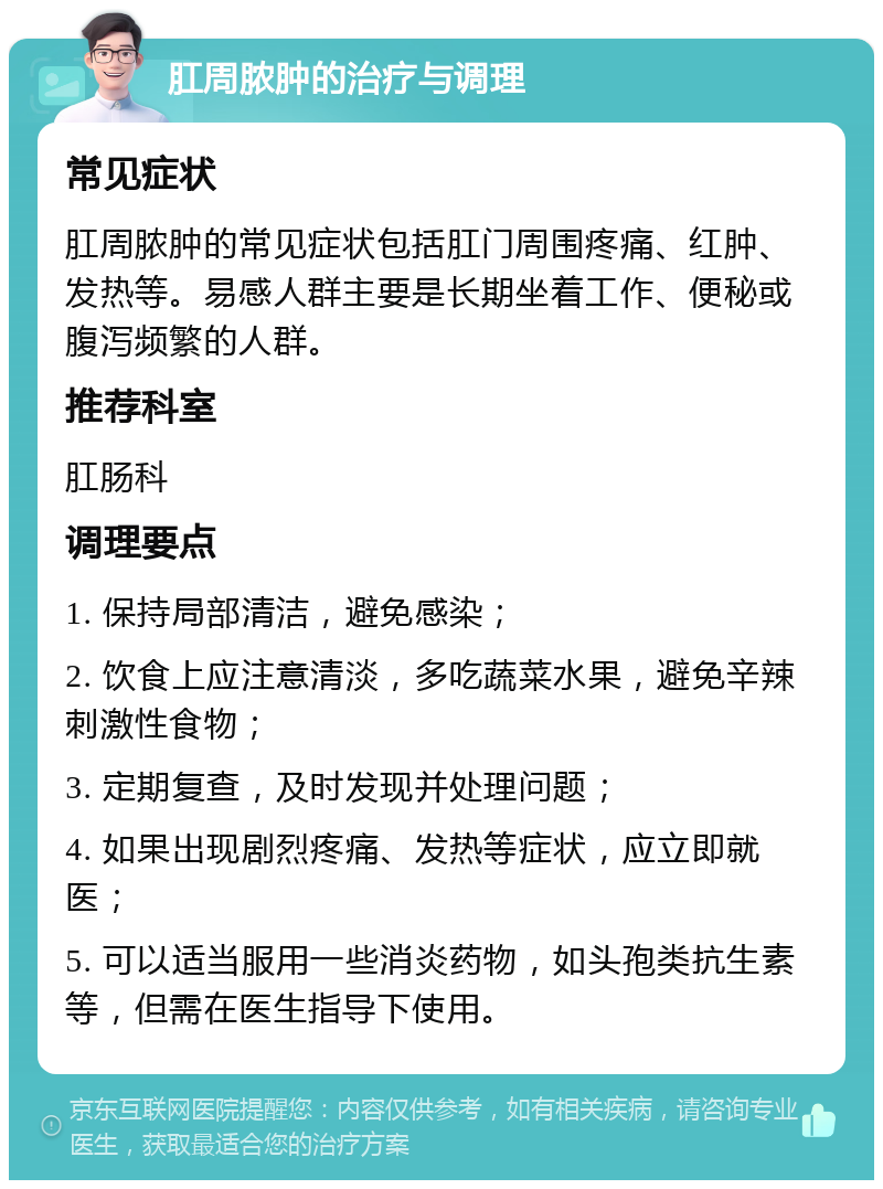 肛周脓肿的治疗与调理 常见症状 肛周脓肿的常见症状包括肛门周围疼痛、红肿、发热等。易感人群主要是长期坐着工作、便秘或腹泻频繁的人群。 推荐科室 肛肠科 调理要点 1. 保持局部清洁，避免感染； 2. 饮食上应注意清淡，多吃蔬菜水果，避免辛辣刺激性食物； 3. 定期复查，及时发现并处理问题； 4. 如果出现剧烈疼痛、发热等症状，应立即就医； 5. 可以适当服用一些消炎药物，如头孢类抗生素等，但需在医生指导下使用。