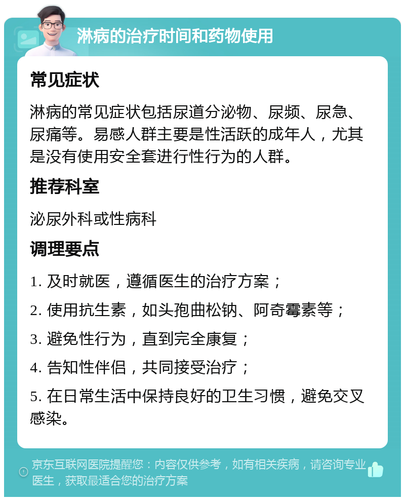 淋病的治疗时间和药物使用 常见症状 淋病的常见症状包括尿道分泌物、尿频、尿急、尿痛等。易感人群主要是性活跃的成年人，尤其是没有使用安全套进行性行为的人群。 推荐科室 泌尿外科或性病科 调理要点 1. 及时就医，遵循医生的治疗方案； 2. 使用抗生素，如头孢曲松钠、阿奇霉素等； 3. 避免性行为，直到完全康复； 4. 告知性伴侣，共同接受治疗； 5. 在日常生活中保持良好的卫生习惯，避免交叉感染。