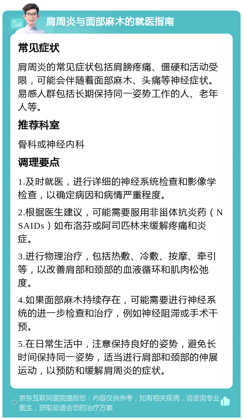 肩周炎与面部麻木的就医指南 常见症状 肩周炎的常见症状包括肩膀疼痛、僵硬和活动受限，可能会伴随着面部麻木、头痛等神经症状。易感人群包括长期保持同一姿势工作的人、老年人等。 推荐科室 骨科或神经内科 调理要点 1.及时就医，进行详细的神经系统检查和影像学检查，以确定病因和病情严重程度。 2.根据医生建议，可能需要服用非甾体抗炎药（NSAIDs）如布洛芬或阿司匹林来缓解疼痛和炎症。 3.进行物理治疗，包括热敷、冷敷、按摩、牵引等，以改善肩部和颈部的血液循环和肌肉松弛度。 4.如果面部麻木持续存在，可能需要进行神经系统的进一步检查和治疗，例如神经阻滞或手术干预。 5.在日常生活中，注意保持良好的姿势，避免长时间保持同一姿势，适当进行肩部和颈部的伸展运动，以预防和缓解肩周炎的症状。