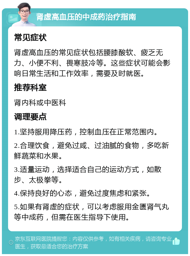 肾虚高血压的中成药治疗指南 常见症状 肾虚高血压的常见症状包括腰膝酸软、疲乏无力、小便不利、畏寒肢冷等。这些症状可能会影响日常生活和工作效率，需要及时就医。 推荐科室 肾内科或中医科 调理要点 1.坚持服用降压药，控制血压在正常范围内。 2.合理饮食，避免过咸、过油腻的食物，多吃新鲜蔬菜和水果。 3.适量运动，选择适合自己的运动方式，如散步、太极拳等。 4.保持良好的心态，避免过度焦虑和紧张。 5.如果有肾虚的症状，可以考虑服用金匮肾气丸等中成药，但需在医生指导下使用。