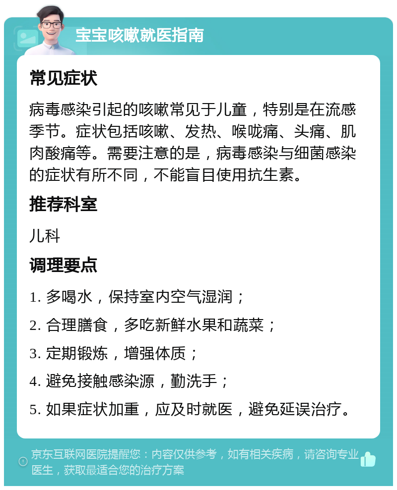 宝宝咳嗽就医指南 常见症状 病毒感染引起的咳嗽常见于儿童，特别是在流感季节。症状包括咳嗽、发热、喉咙痛、头痛、肌肉酸痛等。需要注意的是，病毒感染与细菌感染的症状有所不同，不能盲目使用抗生素。 推荐科室 儿科 调理要点 1. 多喝水，保持室内空气湿润； 2. 合理膳食，多吃新鲜水果和蔬菜； 3. 定期锻炼，增强体质； 4. 避免接触感染源，勤洗手； 5. 如果症状加重，应及时就医，避免延误治疗。