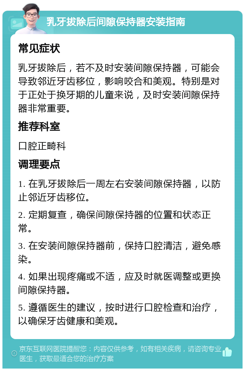 乳牙拔除后间隙保持器安装指南 常见症状 乳牙拔除后，若不及时安装间隙保持器，可能会导致邻近牙齿移位，影响咬合和美观。特别是对于正处于换牙期的儿童来说，及时安装间隙保持器非常重要。 推荐科室 口腔正畸科 调理要点 1. 在乳牙拔除后一周左右安装间隙保持器，以防止邻近牙齿移位。 2. 定期复查，确保间隙保持器的位置和状态正常。 3. 在安装间隙保持器前，保持口腔清洁，避免感染。 4. 如果出现疼痛或不适，应及时就医调整或更换间隙保持器。 5. 遵循医生的建议，按时进行口腔检查和治疗，以确保牙齿健康和美观。