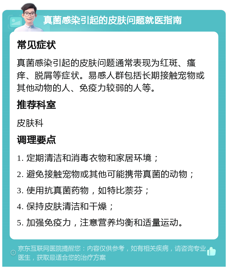 真菌感染引起的皮肤问题就医指南 常见症状 真菌感染引起的皮肤问题通常表现为红斑、瘙痒、脱屑等症状。易感人群包括长期接触宠物或其他动物的人、免疫力较弱的人等。 推荐科室 皮肤科 调理要点 1. 定期清洁和消毒衣物和家居环境； 2. 避免接触宠物或其他可能携带真菌的动物； 3. 使用抗真菌药物，如特比萘芬； 4. 保持皮肤清洁和干燥； 5. 加强免疫力，注意营养均衡和适量运动。