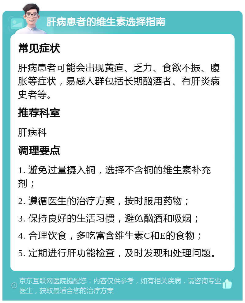 肝病患者的维生素选择指南 常见症状 肝病患者可能会出现黄疸、乏力、食欲不振、腹胀等症状，易感人群包括长期酗酒者、有肝炎病史者等。 推荐科室 肝病科 调理要点 1. 避免过量摄入铜，选择不含铜的维生素补充剂； 2. 遵循医生的治疗方案，按时服用药物； 3. 保持良好的生活习惯，避免酗酒和吸烟； 4. 合理饮食，多吃富含维生素C和E的食物； 5. 定期进行肝功能检查，及时发现和处理问题。