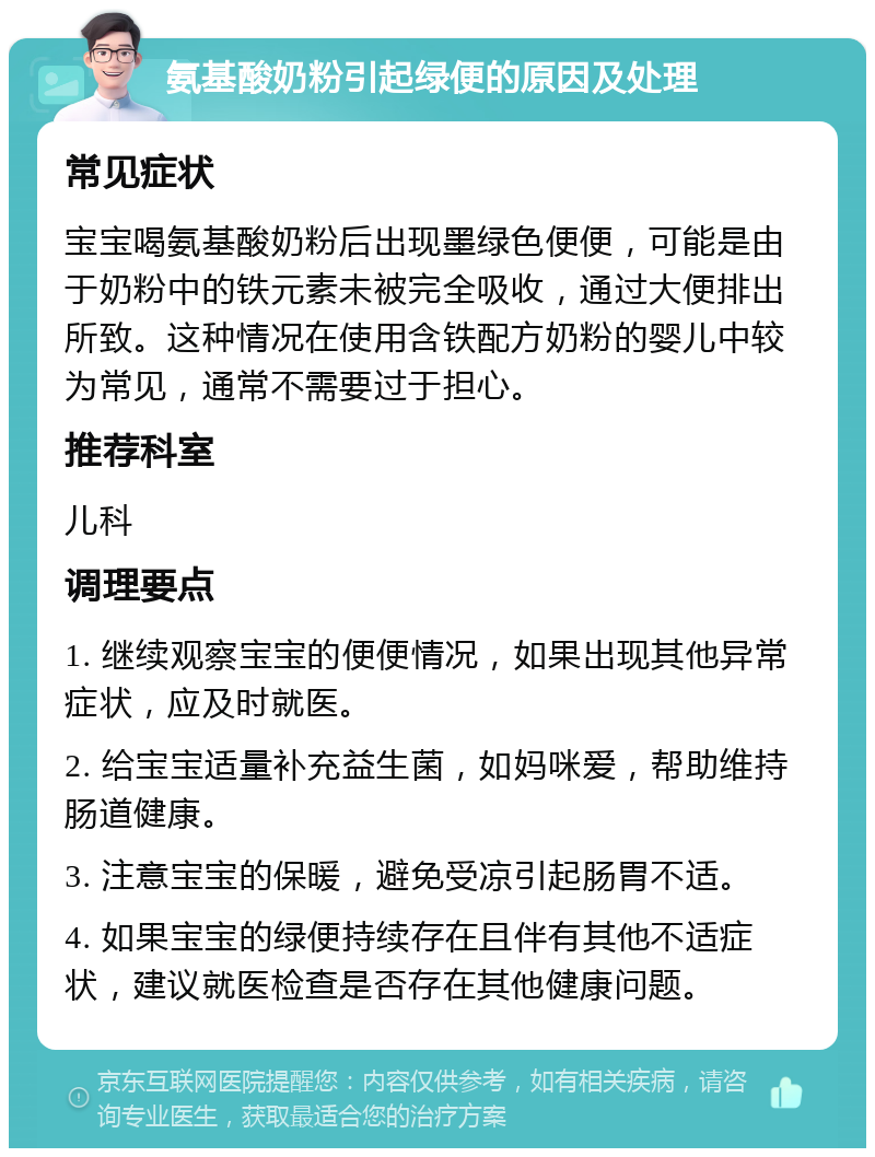 氨基酸奶粉引起绿便的原因及处理 常见症状 宝宝喝氨基酸奶粉后出现墨绿色便便，可能是由于奶粉中的铁元素未被完全吸收，通过大便排出所致。这种情况在使用含铁配方奶粉的婴儿中较为常见，通常不需要过于担心。 推荐科室 儿科 调理要点 1. 继续观察宝宝的便便情况，如果出现其他异常症状，应及时就医。 2. 给宝宝适量补充益生菌，如妈咪爱，帮助维持肠道健康。 3. 注意宝宝的保暖，避免受凉引起肠胃不适。 4. 如果宝宝的绿便持续存在且伴有其他不适症状，建议就医检查是否存在其他健康问题。