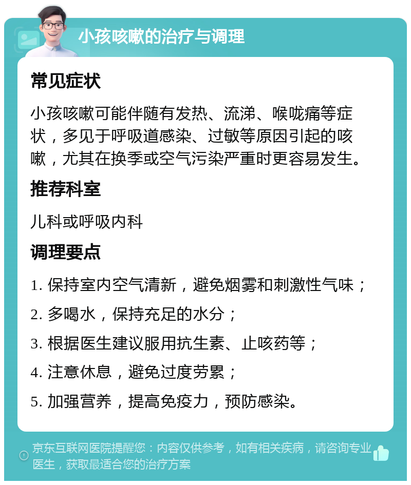 小孩咳嗽的治疗与调理 常见症状 小孩咳嗽可能伴随有发热、流涕、喉咙痛等症状，多见于呼吸道感染、过敏等原因引起的咳嗽，尤其在换季或空气污染严重时更容易发生。 推荐科室 儿科或呼吸内科 调理要点 1. 保持室内空气清新，避免烟雾和刺激性气味； 2. 多喝水，保持充足的水分； 3. 根据医生建议服用抗生素、止咳药等； 4. 注意休息，避免过度劳累； 5. 加强营养，提高免疫力，预防感染。