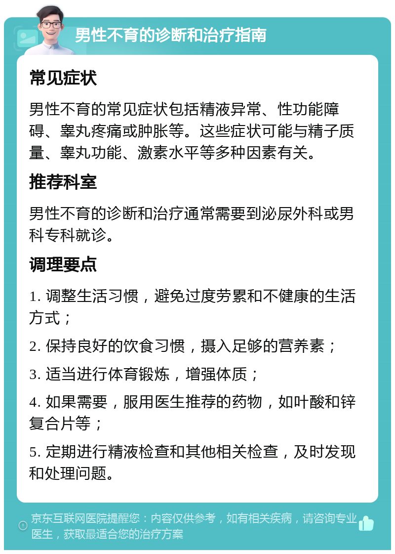 男性不育的诊断和治疗指南 常见症状 男性不育的常见症状包括精液异常、性功能障碍、睾丸疼痛或肿胀等。这些症状可能与精子质量、睾丸功能、激素水平等多种因素有关。 推荐科室 男性不育的诊断和治疗通常需要到泌尿外科或男科专科就诊。 调理要点 1. 调整生活习惯，避免过度劳累和不健康的生活方式； 2. 保持良好的饮食习惯，摄入足够的营养素； 3. 适当进行体育锻炼，增强体质； 4. 如果需要，服用医生推荐的药物，如叶酸和锌复合片等； 5. 定期进行精液检查和其他相关检查，及时发现和处理问题。