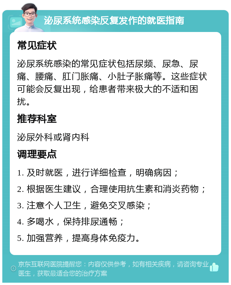 泌尿系统感染反复发作的就医指南 常见症状 泌尿系统感染的常见症状包括尿频、尿急、尿痛、腰痛、肛门胀痛、小肚子胀痛等。这些症状可能会反复出现，给患者带来极大的不适和困扰。 推荐科室 泌尿外科或肾内科 调理要点 1. 及时就医，进行详细检查，明确病因； 2. 根据医生建议，合理使用抗生素和消炎药物； 3. 注意个人卫生，避免交叉感染； 4. 多喝水，保持排尿通畅； 5. 加强营养，提高身体免疫力。