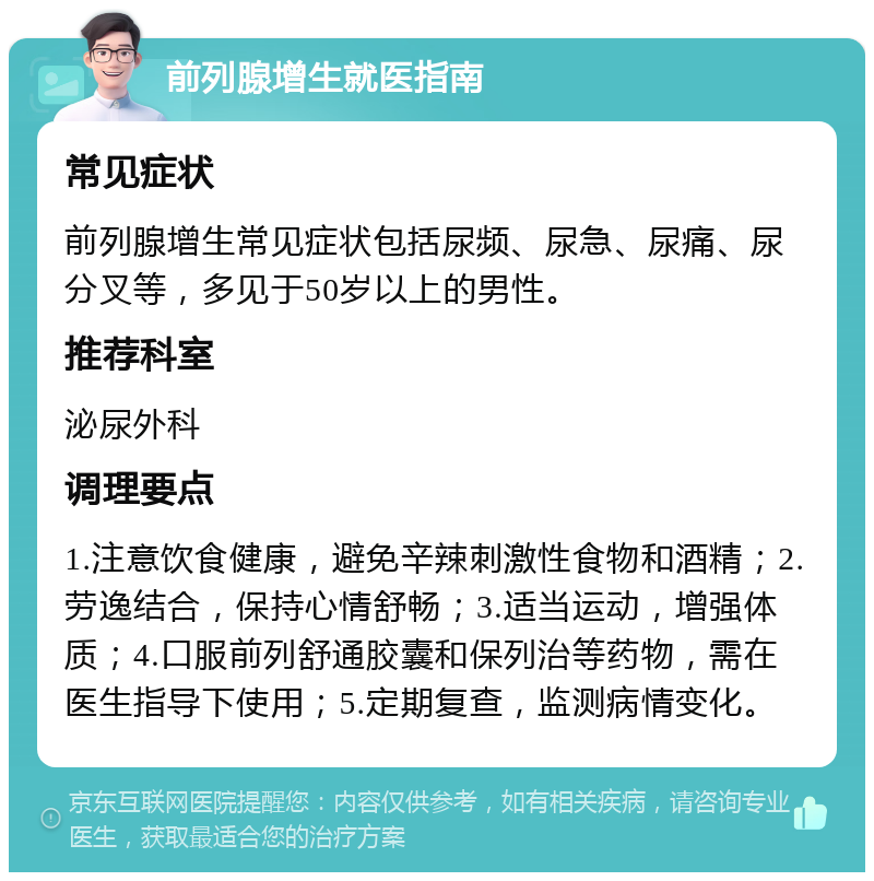 前列腺增生就医指南 常见症状 前列腺增生常见症状包括尿频、尿急、尿痛、尿分叉等，多见于50岁以上的男性。 推荐科室 泌尿外科 调理要点 1.注意饮食健康，避免辛辣刺激性食物和酒精；2.劳逸结合，保持心情舒畅；3.适当运动，增强体质；4.口服前列舒通胶囊和保列治等药物，需在医生指导下使用；5.定期复查，监测病情变化。