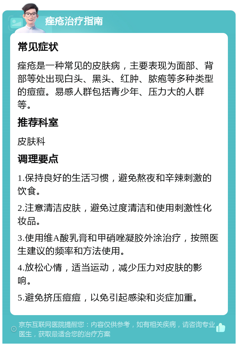 痤疮治疗指南 常见症状 痤疮是一种常见的皮肤病，主要表现为面部、背部等处出现白头、黑头、红肿、脓疱等多种类型的痘痘。易感人群包括青少年、压力大的人群等。 推荐科室 皮肤科 调理要点 1.保持良好的生活习惯，避免熬夜和辛辣刺激的饮食。 2.注意清洁皮肤，避免过度清洁和使用刺激性化妆品。 3.使用维A酸乳膏和甲硝唑凝胶外涂治疗，按照医生建议的频率和方法使用。 4.放松心情，适当运动，减少压力对皮肤的影响。 5.避免挤压痘痘，以免引起感染和炎症加重。