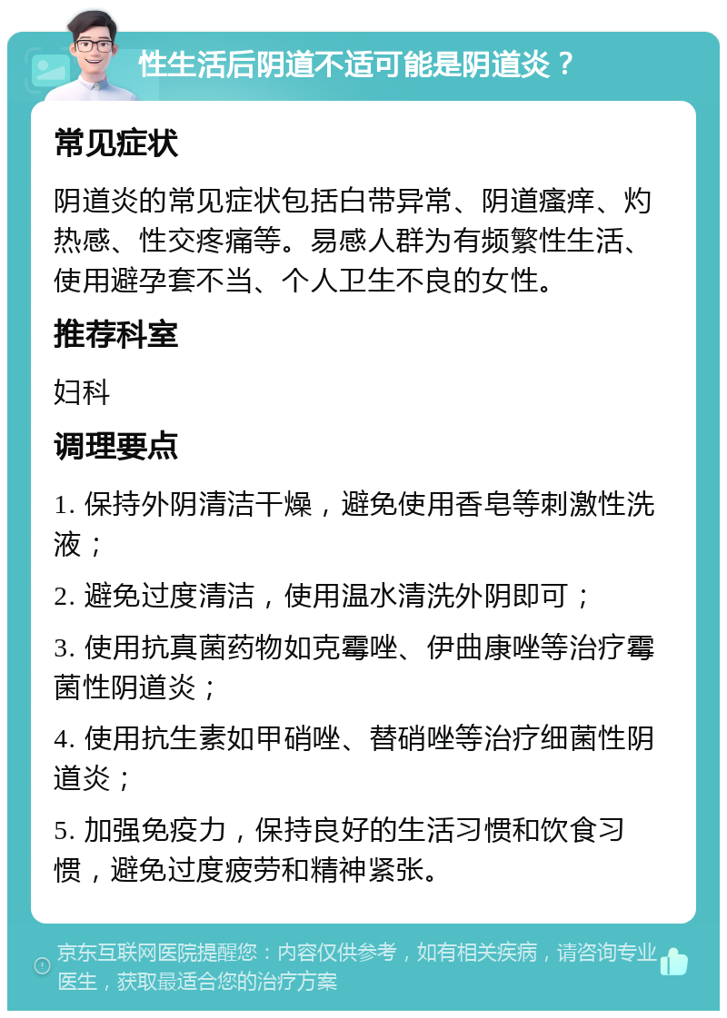 性生活后阴道不适可能是阴道炎？ 常见症状 阴道炎的常见症状包括白带异常、阴道瘙痒、灼热感、性交疼痛等。易感人群为有频繁性生活、使用避孕套不当、个人卫生不良的女性。 推荐科室 妇科 调理要点 1. 保持外阴清洁干燥，避免使用香皂等刺激性洗液； 2. 避免过度清洁，使用温水清洗外阴即可； 3. 使用抗真菌药物如克霉唑、伊曲康唑等治疗霉菌性阴道炎； 4. 使用抗生素如甲硝唑、替硝唑等治疗细菌性阴道炎； 5. 加强免疫力，保持良好的生活习惯和饮食习惯，避免过度疲劳和精神紧张。