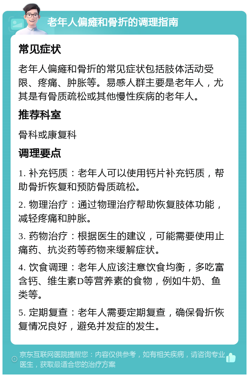 老年人偏瘫和骨折的调理指南 常见症状 老年人偏瘫和骨折的常见症状包括肢体活动受限、疼痛、肿胀等。易感人群主要是老年人，尤其是有骨质疏松或其他慢性疾病的老年人。 推荐科室 骨科或康复科 调理要点 1. 补充钙质：老年人可以使用钙片补充钙质，帮助骨折恢复和预防骨质疏松。 2. 物理治疗：通过物理治疗帮助恢复肢体功能，减轻疼痛和肿胀。 3. 药物治疗：根据医生的建议，可能需要使用止痛药、抗炎药等药物来缓解症状。 4. 饮食调理：老年人应该注意饮食均衡，多吃富含钙、维生素D等营养素的食物，例如牛奶、鱼类等。 5. 定期复查：老年人需要定期复查，确保骨折恢复情况良好，避免并发症的发生。